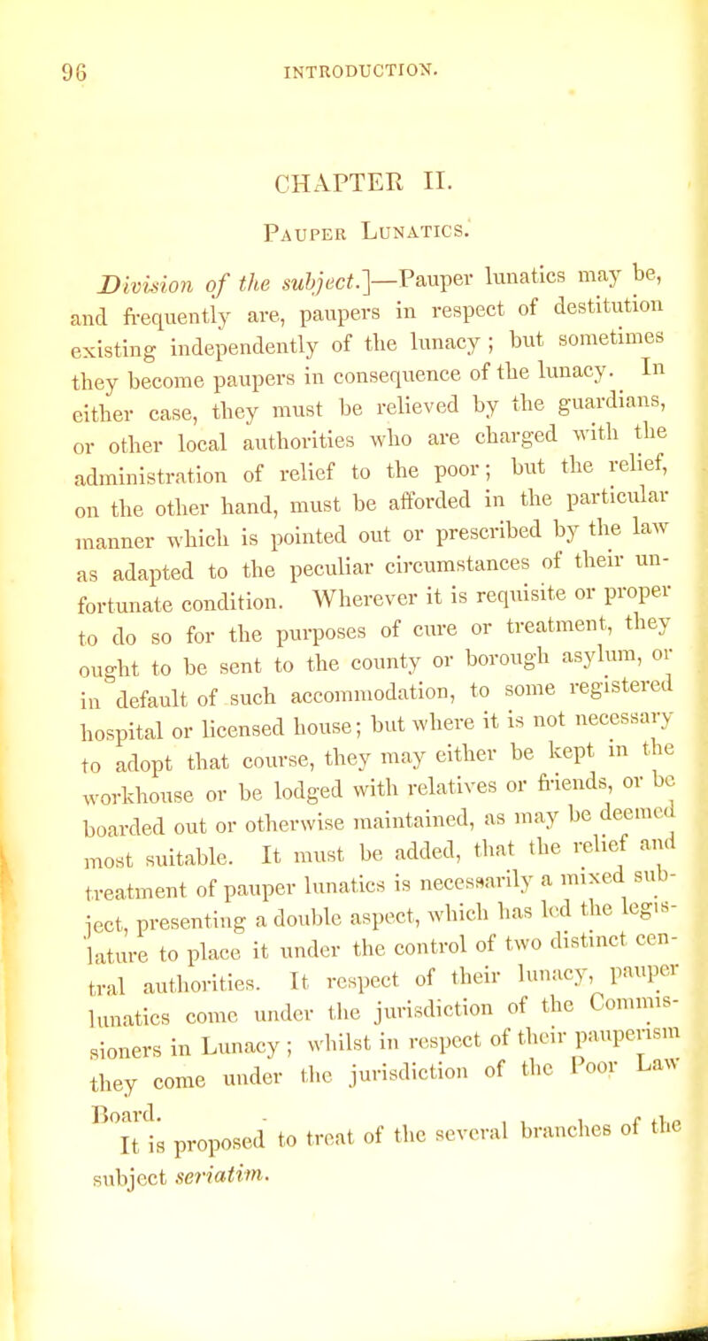 CHAPTER II. Pauper Lunatics. Divuion of the subject.']—lunatics may be, and frequently are, paupers in respect of destitution existing independently of the lunacy ; but sometimes they become paiipers in consequence of the lunacy. In either case, they must be relieved by the guardians, or other local authorities who are charged with the administration of relief to the poor; but the relief, on the other hand, must be afforded in the particular manner which is pointed out or prescribed by the law as adapted to the peculiar circumstances of their un- fortunate condition. Wherever it is requisite or proper to do so for the purposes of cure or treatment, they ouo-ht to be sent to the county or borough asylum, or in''default of such accommodation, to some registered hospital or licensed house; but where it is not necessary to adopt that course, they may either be kept m the workhouse or be lodged with relatives or friends or be boarded out or otherwise maintained, as may be deemed most suitable. It must be added, tiiat the relief and treatment of pauper lunatics is necessarily a mixed sub- iect, presenting a double aspect, which has led the legis- lature to place it under the control of two distinct cen- tral autiiorities. It respect of their lunacy, pauper lunatics come under the jurisdiction of the Commis- sioners in Lunacy ; whilst in respect of tiieir pauperism they come under tiie jurisdiction of the I oor Law ■^itt proposed to treat of the several branches of the subject seriatim.