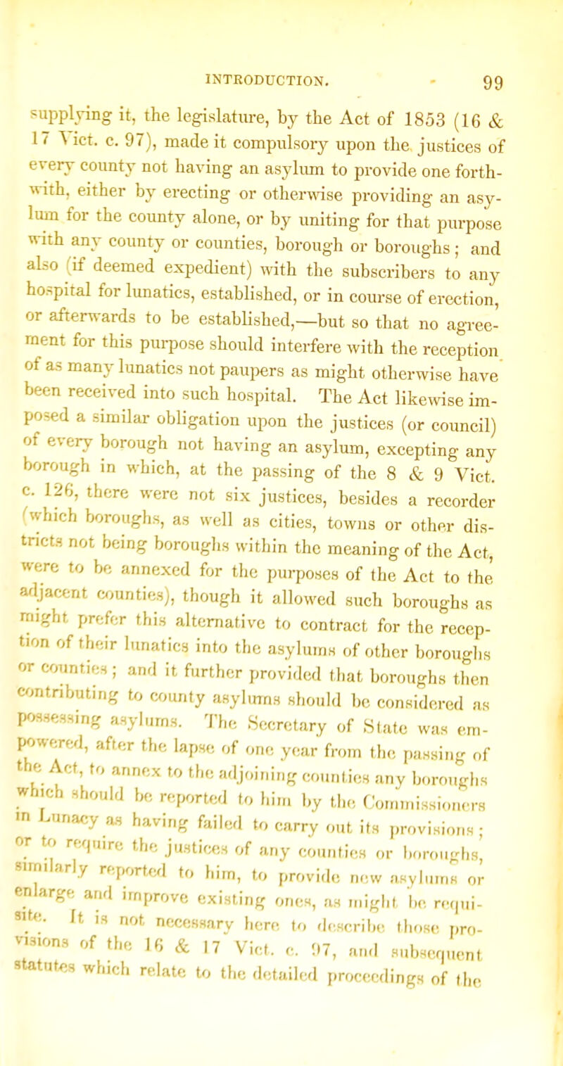 ?uppldng it, the legislature, by the Act of 1853 (16 & 17 \ ict. c. 97), made it compulsory upon the justices of every county not having an asyhun to provide one forth- «-ith, either by erecting or otherwise providing an asy- lum for the county alone, or by uniting for that purpose with any county or counties, borough or boroughs; and also (if deemed expedient) with the subscribers to any hospital for lunatics, established, or in course of erection, or afterwards to be estabHshed,—but so that no agree- ment for this pui-pose should interfere with the reeeption of as many lunatics not pauj^ers as might otherwise have been received into such hospital. The Act like^vise im- posed a similar obligation upon the justices (or council) of every borough not having an asylum, excepting any borough in which, at the passing of the 8 & 9 Vict, c. 126, there were not six justices, besides a recorder rwhich boroughs, as well as cities, towns or other dis- tricts not being boroughs within the meaning of the Act, were to be annexed for the purposes of the Act to the adjacent counties), though it allowed such boroughs as might prefer this alternative to contract for the recep- tion of their lunatics into the asylums of other boroughs or counties; and it further provided that boroughs then contnbut.ng to county asyhms should be considered as possessing asylums. The .Secretary of Slate was em- powere^i, after the lapse of one year from the passing of the Act, to annex to the adjoining counties any boroughs which should be reported to him by the Commissioners ■n Lunacy as having failed to carry out its provisions ■ or to require the justices of any counties or boroucrhs' similarly reported to him, to provide new asylums or enlarge and improve existing ones, as might be requi- 9it<'.. It IS not necessary here to describe tlir,s(! pro- v-.Mons of the 16 & 17 Vict. e. 07, au.l subsequent statutes which relate to the detailed proceedings of the