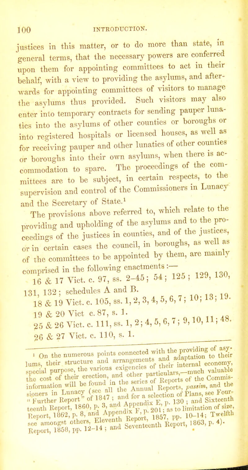 justices in this matter, or to do more than state, in general terms, that the necessary powers are conferred upon them for appointing committees to act in their behalf, with a view to providing the asylums, and after- wards for appointing committees of visitors to manage the asylums thus provided. Such visitors may also enter into temporary contracts for sending pauper luna- tics into the asylums of other counties or boroughs or into registered hospitals or licensed houses, as well as for receiving pauper and other lunatics of other counties or boroughs into their own asylums, when there is ac- commodation to spare. The proceedings of the com- mittees are to be subject, in certain respects, to the supervision and control of the Commissioners m Lunacy and the Secretary of State.i , , ^ xi. The provisions above referred to, which relate to the providing and upholding of the asylums and to the pro- ceedings of the justices in counties, and of the justices, or in certain cases the council, in boroughs, as well as of the committees to be appointed by them, are mainly comprised in the following enactments:-- 16 & 17 Vict. c. 97, ss. 2-45; 54; 125; 129, 130, 131 132: schedules A and B. 18&19Vict.c. 105, ss. 1,2, 3, 4, 5, 6,7; 10; 13; 19. 19 & 20 Vict c.87, s. 1. n ,n 11 AS 25&26Vict.c.lll,ss.l,2;4,5,6,7;9,10,ll;48. 26 & 27 Vict, c. 110, s. 1. . On thenun^erous poits connoctod ^vith the p.W^^ lums, their structure and X^.ttSroc pecial purpose, the vanous ^^^;}^''^^^nch valuable the cost of their erection and othei l^^.t''^^'^^ Commis- eration will be found m the senes o, K >t^ oi^tl.^^^ ^^^^ ^^^^ .loners in Lunacy (sec all the Amn.a j /^^^^^^^  Further Report' of 1847 , ^ jgO . and Sixteenth