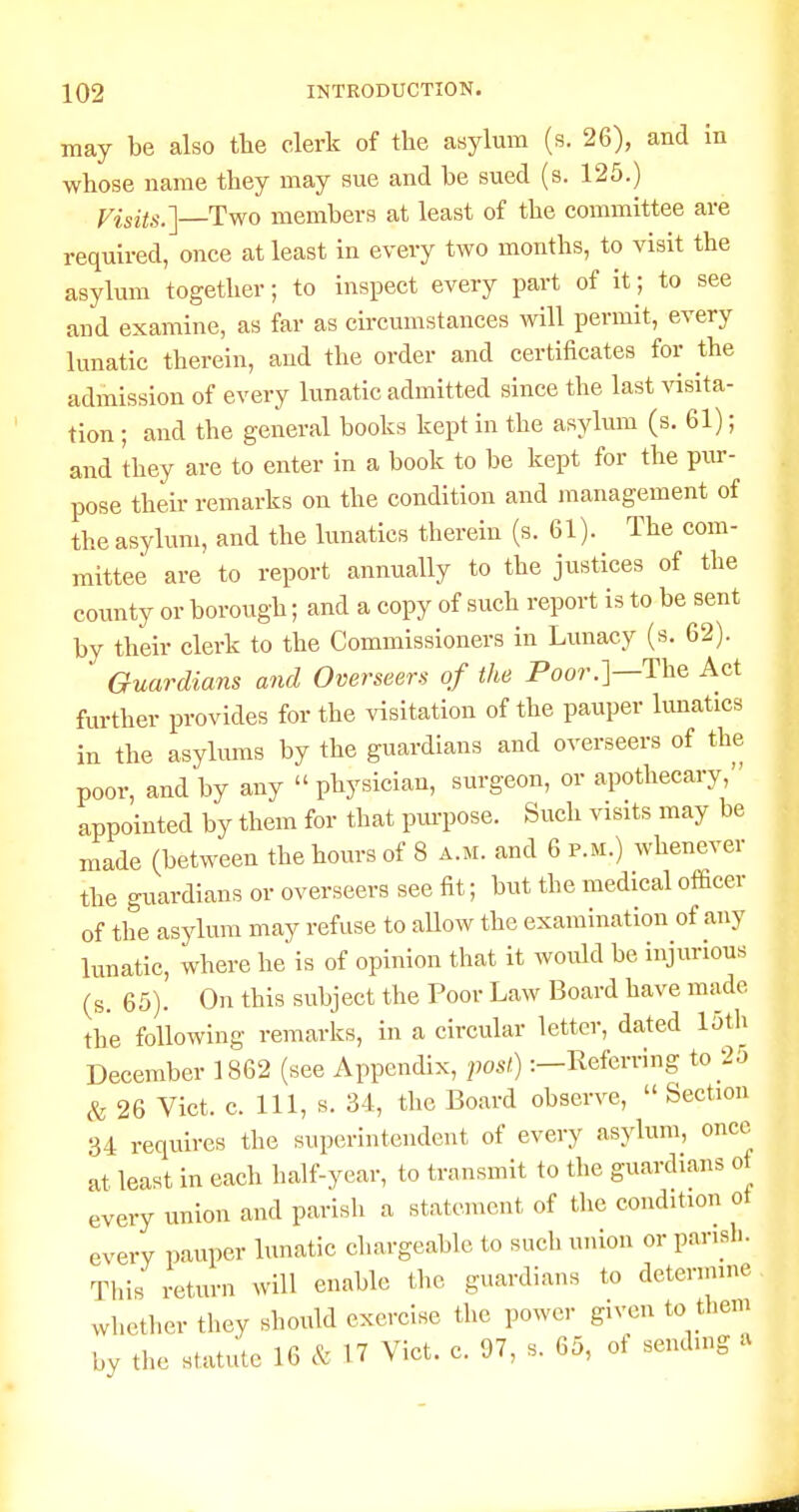 may be also tbe clerk of the asylum (s. 26), and In whose name they may sue and be sued (s. 125.) yisits.] Two members at least of the committee are required, once at least in every two months, to visit the asylum together; to inspect every part of it; to see and examine, as far as circumstances will permit, every lunatic therein, and the order and certificates for the admission of every lunatic admitted since the last \dsita- tion; and the general books kept in the asylum (s. 61); and they are to enter in a book to be kept for the pur- pose their remarks on the condition and management of the asylum, and the lunatics therein (s. 61). The com- mittee are to report annually to the justices of the county or borough; and a copy of such report is to be sent by their clerk to the Commissioners in Lunacy (s. 62). Guardians and Overseers of the Poor.]—The Act further provides for the visitation of the pauper limatics in the asylums by the guardians and overseers of the poor, and by any  physician, surgeon, or apothecary, appointed by them for that pm-pose. Such visits may be made (between the hours of 8 a.m. and 6 p.m.) whenever the guardians or overseers see fit; but the medical officer of the asylum may refuse to allow the examination of any lunatic, where he is of opinion that it would be injurious (s. 65). On this subject the Poor Law Board have made the following remarks, in a circular letter, dated loth December 1862 (see Appendix, post):—Referring to 25 c'fe 26 Vict. c. Ill, s. 34, the Board observe,  Section 34 requires the superintendent of every asylum, once at least in each half-year, to transmit to the guardians ot every union and parish a statement of the condition ot every pauper lunatic chargeable to sucli union or parish. This return will enable the guardians to detennine whether they should exercise the power given to them by the statute 16 & 17 Vict. c. 97, s. 65, of sending a