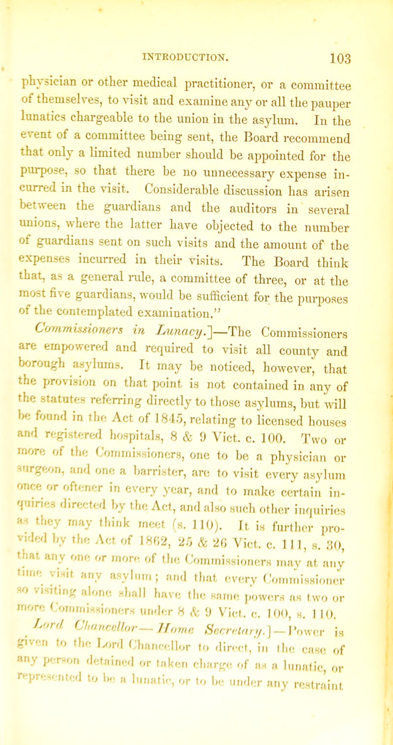 plivsician or other medical practitioner, or a committee of themselves, to visit and examine an}- or all the pauper lunatics chargeable to the union in the asylmn. In the event of a committee being sent, the Board recommend that only a limited nmuber should be appointed for the purpose, so that there be no unnecessary expense in- curred in the visit. Considerable discussion has arisen between the guardians and the auditors in several unions, where the latter have objected to the number of guardians sent on such visits and the amount of the expenses incurred in their visits. The Board think that, as a general rale, a committee of three, or at the most five guardians, would be sufficient for the purposes of the contemplated examination. Corammioners in Lunacy.]—The Commissioners are empowered and required to visit all county and borough asylums. It may be noticed, however, that the provision on that point is not contained in any of the statutes referring directly to those asylums, but will be found in the Act of 184.5, relating to licensed houses and registered hospitals, 8 & 9 Vict. c. 100. Two or more of the Commissioners, one to be a physician or surgeon, and one a barrister, are to visit every asylum once or oftener in every year, and to make certain in- quiries directed by the Act, and also such other inquiries a-» they may think meet fs. 110). It is further pro- vided by the Act of 18G2, 2r, & 2G Vict. c. Ill, s. 30, that any one or more of the Commissioners may at any time visit any asylum ; and that o.vc.rv Cominissioner so visiting alone sliall have the same powers as two or more Commissioners under 8 9 Vict. c. 100, s. 1 10. Lorr/ Chavadlor—IIome SccrHnry.]~\'insvv is given to the Lord Chancellor to dir.'ct, in the case of any person detained or taken charg.. of as a lunatic or represented to 1... a lunatic, or to be under any restniint