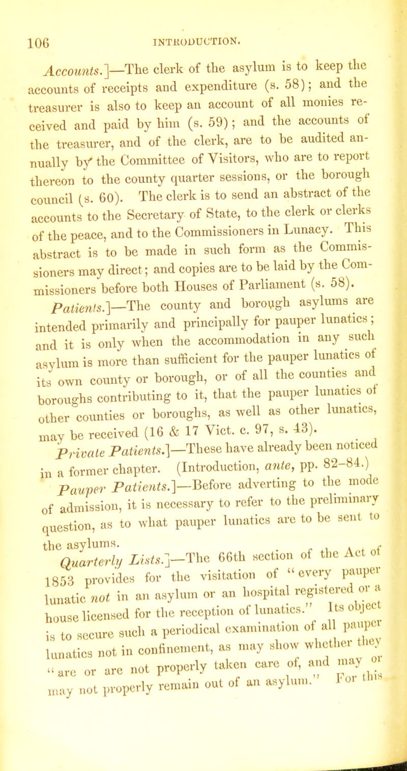 Accounts.]—Tha clerk of the asylum is to keep the accounts of receipts and expenditure (s. 58); and the treasurer is also to keep an account of all monies re- ceived and paid by him (s. 59); and the accounts of the treasurer, and of the clerk, are to be audited an- nually bj'' the Committee of Visitors, who are to report thereon to the county quarter sessions, or the borough council (s. 60). The clerk is to send an abstract of the accounts to the Secretary of State, to the clerk or clerks of the peace, and to the Commissioners in Lunacy. This abstract is to be made in such form as the Commis- sioners may direct; and copies are to be laid by the Com- missioners before both Houses of Parliament (s. 58). Patienls.]—The county and borough asylmns are intended primarily and principally for pauper lunatics; and it is only when the accommodation in any such 'asylum is more than sufficient for the pauper lunatics of its own county or borough, or of all the counties and boroughs contributing to it, that the pauper lunatics ot other counties or boroughs, as well as other lunatics, may be received (16 & 17 Vict. c. 97, s. 43). Private Patients.]—These have already been noticed in a former chapter. (Introduction, ante, pp. 82-84.) Pauper Patie7its.]—Beiove adverting to the mode of admission, it is necessary to refer to the prelhninary question, as to what pauper lunatics arc to be sent to the asylums. . Quarterly Li.sts.]-The 66th section of the Act ot 1853 provides for the visitation of every pauper lunatic not in an asylum or an hospital registered or a house licensed for the reception of lunatics. ts obj is to secure snch a periodical examination of al paupu lunatics not in confinement, as may show whether t u,re or are not properly taken care ot, and nnx, may not properly remain out of an asylum. Toi