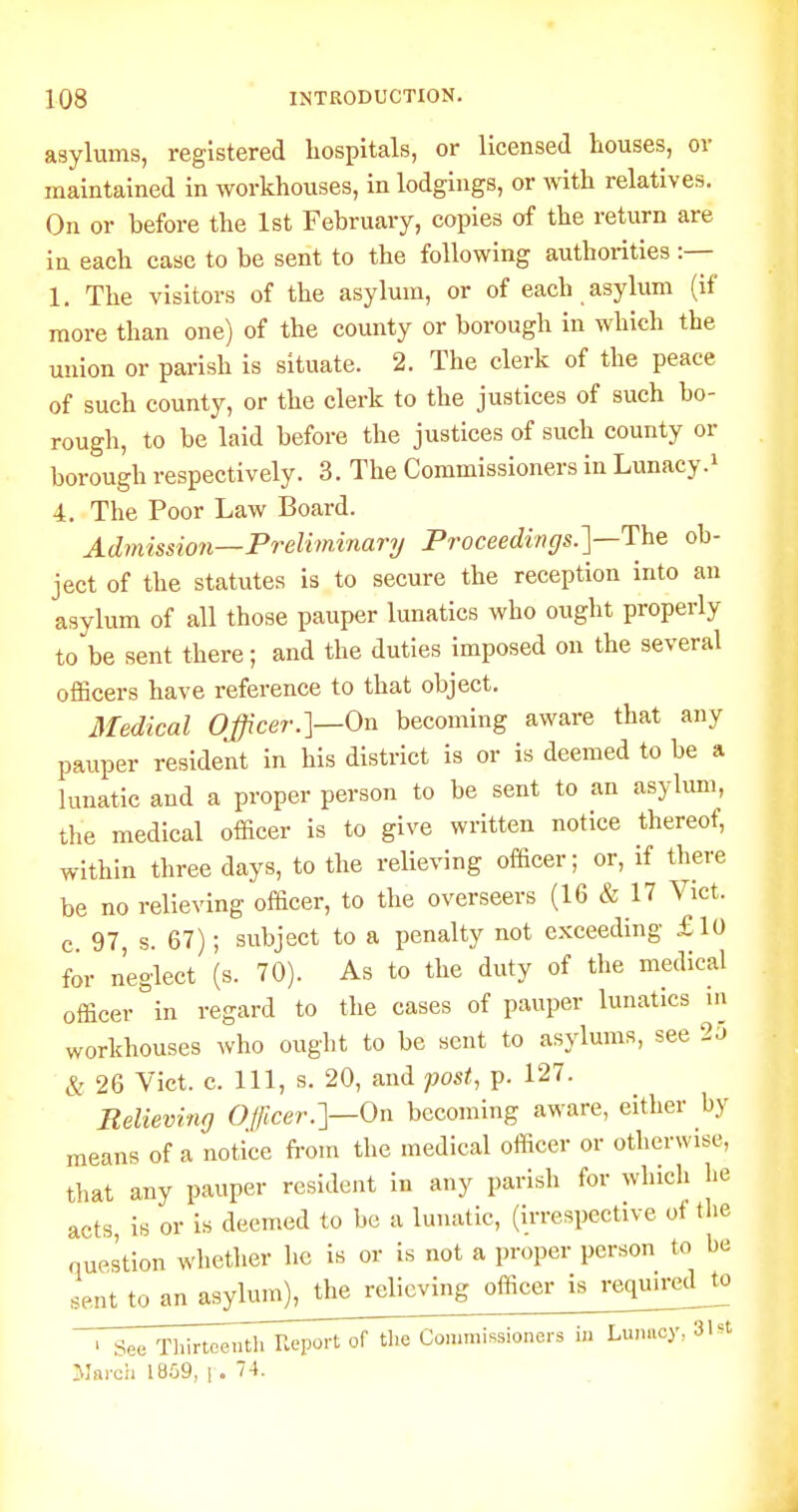 asylums, registered hospitals, or licensed houses, or maintained in workhouses, in lodgings, or with relatives. On or before the 1st February, copies of the return are in each case to be sent to the following authorities :— 1. The visitors of the asylum, or of each asylum (if more than one) of the county or borough in which the union or parish is situate. 2. The clerk of the peace of such county, or the clerk to the justices of such bo- rough, to be laid before the justices of such county or borough respectively. 3. The Commissioners in Lunacy.* 4. The Poor Law Board. Admission—Preliminary Proceedings.']—Yhe ob- ject of the statutes is to secure the reception into an asylum of all those pauper lunatics who ought properly to be sent there; and the duties imposed on the several officers have reference to that object. Medical Officer.]—On becoming aware that any pauper resident in his district is or is deemed to be a lunatic and a proper person to be sent to an asylum, the medical officer is to give written notice thereof, within three days, to the relieving officer; or, if there be no relieving officer, to the overseers (16 & 17 Vict, c 97, s. 67); subject to a penalty not exceeding £10 for neglect (s. 70). As to the duty of the medical officer in regard to the cases of pauper lunatics in workhouses who ought to be sent to asylums, see 25 & 26 Vict. c. Ill, s. 20, and fast, p. 127. Relieving Officer.]—On becoming aware, either by means of a notice fi-om the medical officer or otherwise, that any pauper resident in any parish for which he acts, is or is deemed to be a lunatic, (Irrespective of tl.e question whether he is or is not a proper person to be sent to anasj^m^^ ' See Thirteenth Report of tlie Commissioners in Lunacy, 31st yi&roh 18.09, ! . 74.