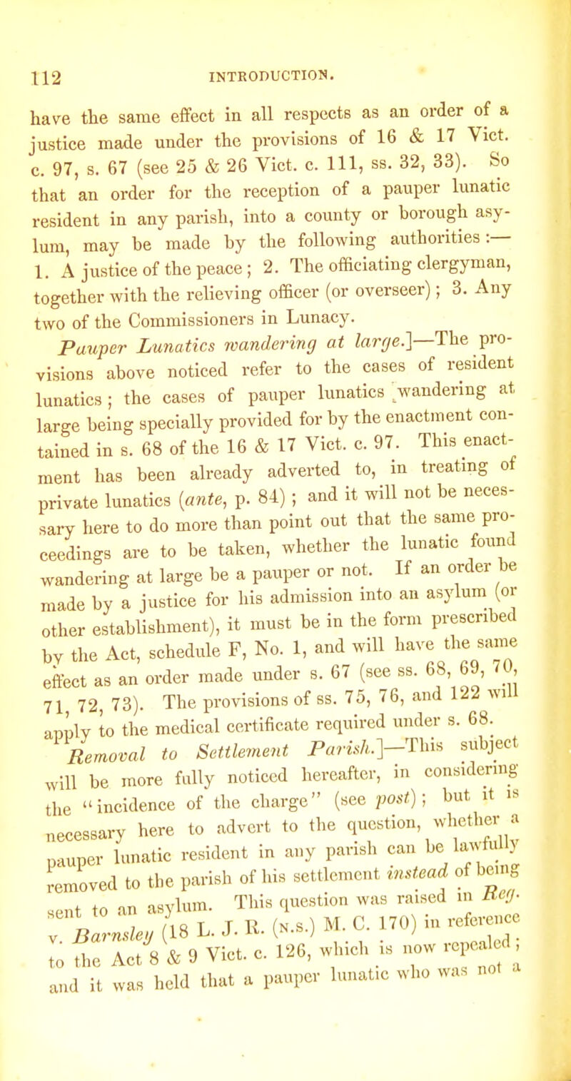 have the same effect in all respects as an order of a justice made under the provisions of 16 & 17 Vict, c. 97, s. 67 (see 25 & 26 Vict. c. Ill, ss. 32, 33). So that an order for the reception of a pauper lunatic resident in any parish, into a county or borough asy- lum, may be made by the following authorities:— 1. A justice of the peace ; 2. Tlie officiating clergyman, together with the relieving officer (or overseer); 3. Any two of the Commissioners in Lunacy. Pauper Lunatics wandering at Zarr/e.]—The pro- visions above noticed refer to the cases of resident lunatics; the cases of pauper lunatics wandering at large being specially provided for by the enactment con- tained in s. 68 of the 16 & 17 Vict. c. 97. This enact- ment has been already adverted to, in treating ot private lunatics [ante, p. 84) ; and it will not be neces- sary here to do more than point out that the same pro- ceedings are to be taken, whether the lunatic found wandering at large be a pauper or not. If an order be made by a justice for his admission into an asylum (or other establishment), it must be in the form prescribed by the Act, schedule F, No. 1, and will 1^-^/- effect as an order made under s. 67 (see ss. 68 69, 70, 71 72, 73). The provisions of ss. 75, 76, and 122 will aniW to the medical certificate required under s. 68. Removal to Settlement P«ri.s/..]-This subject will be more fully noticed hereafter, in considering the incidence of the charge (see vost); but it is necessary here to advert to the question, whether a pauper lunatic resident in any parish can lawhU } removed to the parish of his settlement inMead of being f on mvlum. This question was raised in ueii- sent to an asj lum. 1 ^.^^^^.,,,^0 V. Barnsleu 18 L. J. iv. iN.s.j ^ I . to the Act 8 & 9 Vict. c. 126, which is now rcpea d and it was held that a pauper lunafc who was not ,i