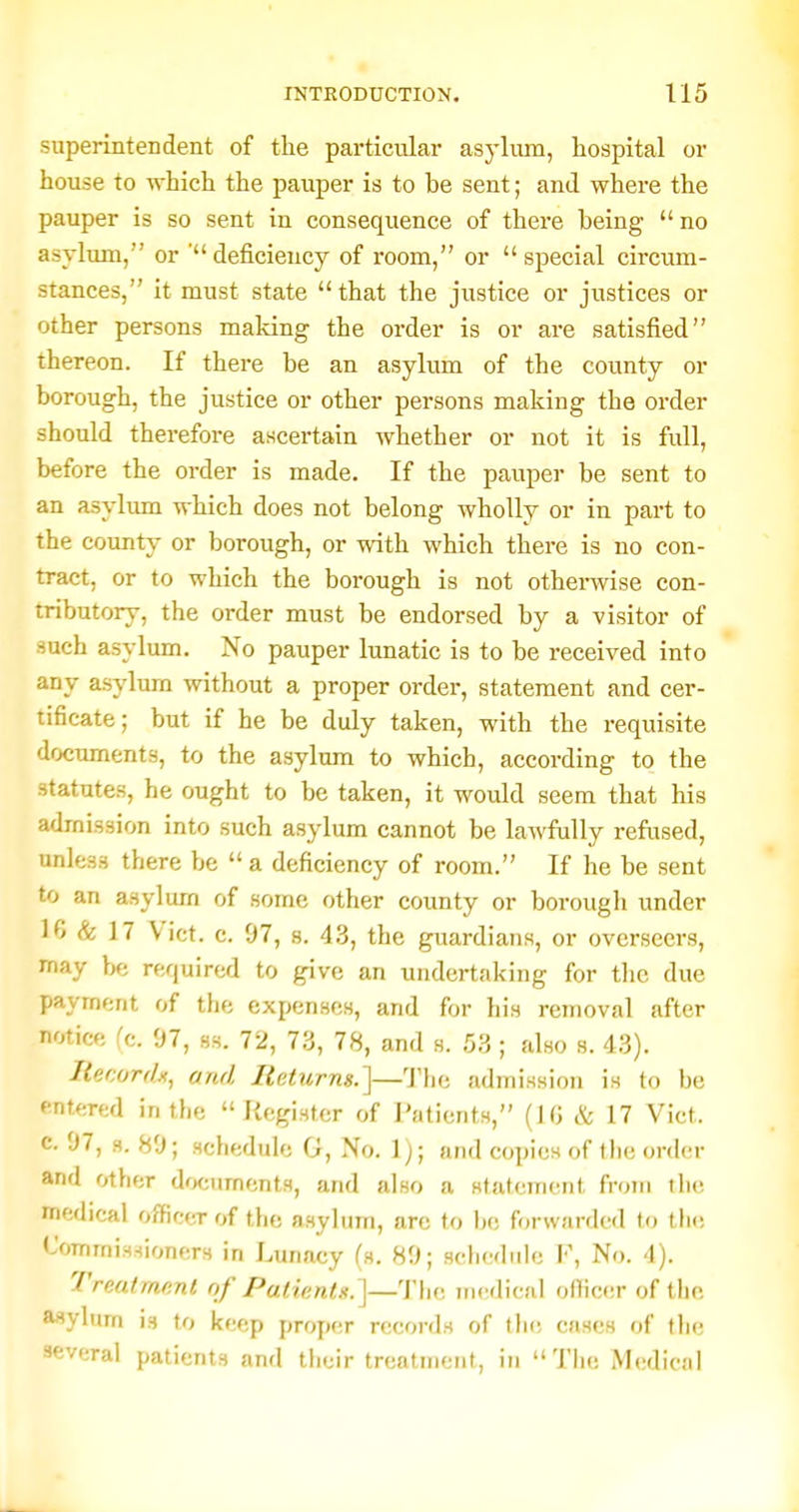 superintendent of the particular asj'lmn, hospital or house to which the pauper is to be sent; and where the pauper is so sent in consequence of there being no asylum, or ' deficiency of room, or  special circum- stances, it must state that the justice or justices or other persons making the order is or are satisfied thereon. If there be an asylum of the county or borough, the justice or other persons making the order should therefore ascertain whether or not it is full, before the order is made. If the pauper be sent to an asylum which does not belong wholly or in part to the county or borough, or with which there is no con- tract, or to which the borough is not otherwise con- tributory, the order must be endorsed by a visitor of such asylum. No pauper lunatic is to be received into any asylum without a proper order, statement and cer- tificate; but if he be duly taken, with the requisite documents, to the asylum to which, according to the statutes, he ought to be taken, it would seem that his admission into such asylum cannot be lawfully refused, unless there be a deficiency of room. If he be sent to an asylum of some other county or boi-ough under 10 & 17 Vict. c. 97, 8. 43, the guardians, or overseers, may be required to give an undertaking for the due payment of the expenses, and for his removal after notice fc. 97, ss. 72, 73, 78, and s. 53; also s. 43). liecordu, and Returns.']—'J'lie admission is to be entered in the Register of Patients, (iO & 17 Vict, c. 97, g. 89; schedule G, No. 1); and copies of the order and other dwuments, and also a statement from the medical officer of the asylum, are to Ik; forwarded to th(! Commissioners in Lunacy (s. 89; sclicdiile F, No. 4). Treatment of Patientx.]—The uK^dical officer of the asylum i.s to keep proper records of th(; cases of the several patients and their treatment, in Tlie Medical