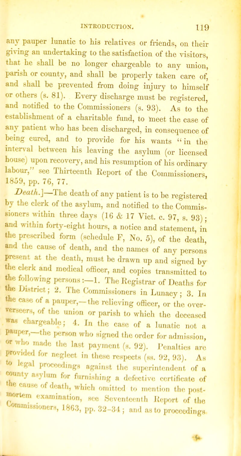 any pauper lunatic to his relatives or friends, on their giving an undertaking to the satisfaction of the visitors, that he shall be no longer chargeable to any union, parish or county, and shall be properly taken care of, and shall be prevented fi-om doing injury to himself or others (s. 81). Every discharge must be registered, and notified to the Commissioners (s. 93). As to the establishment of a charitable fimd, to tneet the case of any patient who has been discharged, in consequence of being cured, and to provide for his wants in the iiiter%-al between his leaving the asylmn (or licensed bouse) upon recovery, and his resumption of his ordinary labour, see Thirteenth Report of the Commissioners, 1859, pp. 76, 77. Death.]—The death of any patient is to be registered by the clerk of the asylum, and notified to the Commis- sioners within three days (16 & 17 Vict. c. 97, s. 93); and within forty-eight hours, a notice and statement, in the prescribed form (schedule F, No. 5), of the death, and the cause of death, and the names of any persons present at the death, must be drawn up and signed by the clerk and medical officer, and copies transmitted to the following persons -.—1. The Registrar of Deaths for the District; 2. The Cominissioners in Lunacy; 3. In the case of a pauper,-the relieving officer, or the over- vcrseers, of tlie union or parish to which the deceased wa.s chargeable; 4. In the case of a lunatic not a pauper,—the i>erson who signed the order for a<lniission, or who made the last payment (s. 92). i'cnalties arc provided for neglect in these respects (ss. 92, 93). As to legal procewhng., nfr^lmt the snp(,rintc.nd<-.n(, of a -^-ounty asylum for furnishing a defective certificate of the cause of death, which omitted to mention the post- mortem examination, see Seventeenth Report of the commissioners, 1863, pp. 32-31; and as to proceedings