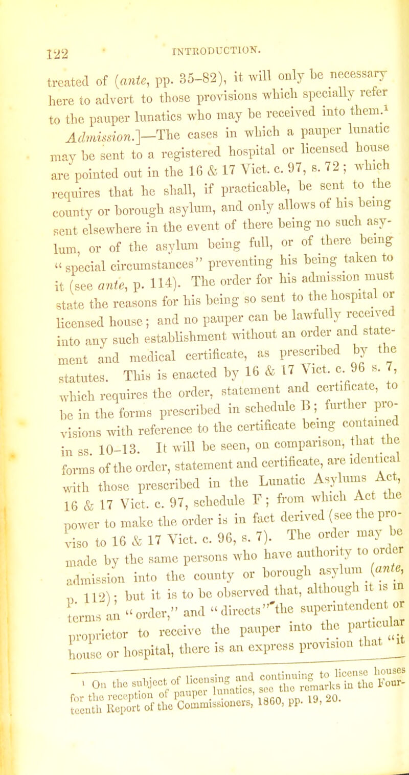 1 ] J22 ■ INTRODUCTION. | treated of {ante, pp. 35-82), it will only be necessary here to advert to tbose provisions wbicb specially refer to the pauper lunatics wbo may be received into them.^ ^ Admission.]—The cases in wblch a pauper lunatic may be sent to a registered bospital or licensed bouse are pointed out in tbe 16 & 17 Vict. c. 97, s. 72 ; wbicb ^ requires that be sball, if practicable, be sent to the . county or borough asylum, and only allows of his being , sent elsewhere in tbe event of there being no such asy- | lum or of the asylmn being full, or of there being ,  special circumstances preventing his being taken to it (see ante, p. lU). The order for his admission must ' state the reasons for his being so sent to the hospital or Ucensed house ; and no pauper can be lawfully recen^d into any such establishment without an order and state- ment and medical certificate, as prescribed by the statutes. This is enacted by 16 & 17 Vict. c. 96 s. 7, which requires the order, statement and certificate, to be in the forms prescribed in schedule B; further pro- visions with reference to the certificate being contained in ss 10-13. It will be seen, on comparison, that the forms of the order, statement and certificate, are identical with those prescribed in the Lunatic Asy ums Act, 16 & 17 Vict. c. 97, schedule F ; from which Act the .ower to make the order is in fact derived (see the pro- viso to 16 & 17 Vict. c. 96, s. 7). The order may be ,,,de by the same persons who have authority to order admission into the county or borough asylum (««._«, „ IV>) ■ but it is to be observed that, although it is in ^rms^an order, and  directs 'the superintendent or :::;:ietor to rec^ve the pauper into the partici^ house or hospital^ther^^ ~ rr~rJTjZ^^^ continuing to license Iwuses I On the sulyect ot Ucousni . romarlcs n the l*our- r„r the reception of paupov Innat.c., ^^^^^ 'Y^- Lcutli Report of tbe Commissiouers, 18G0, pp. U,