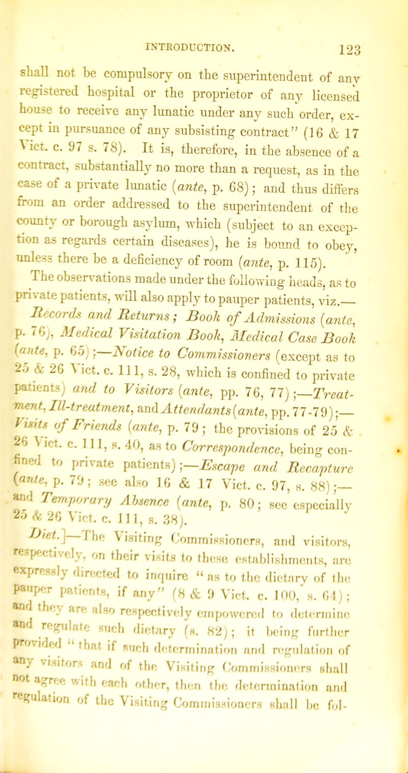 shall not be compulsory on the superintendent of any registered hospital or the proprietor of any licensed house to receive any lunatic under any such order, ex- cept in pursuance of any subsisting contract (16 & 17 Vict. c. 97 s. 78). It is, therefore, in the absence of a contract, substantially no more than a request, as in the case of a private limatic {ante, p. 68); and thus differs from an order addressed to the superintendent of the county or borough asylum, which (subject to an excep- tion as regards certain diseases), he is boimd to obey, unless there be a deficiency of room [ante, p. 115). The observations made under the following heads, as to private patients, will also apply to pauper patients, viz.— Records and Returns; Book of Admissions {ante, p. 76;, Medical Visitation Book, Medical Case Book (ante, p. aH) •,~Notice to Commissioners (except as to 25 & 26 Vict. c. 1J1, s. 28, which is confined to private patients) and to Visitors {ante, pp. 76, 77)Treat- ment, Ill-treatment, and Attendants {ante, pp. 77-79) ;— Visits of Friends {ante, p. 79 ; the provisions of 25 & 26 Vict. c. Ill, H. 40, as to Correspondence, being con- Jine/l to private ^^^thntn) ■—Escape and Recapture (ante, p. 70; see also 16 & 17 Vict. c. 97, h. 88);— and Temporary Absence {ante, p. 80; see' espccia'lly 2:j (fe 26 Vict. c. Ill, B. 38j. Diet.]—The Vi.siting CommiHsioncrs, and visitors, respf;ctivcly, on their visits to these establishments, arc expressly directed to inquire  as to the dietary of tin; pauper patients, if any (8 & 9 Vict. c. 100,^. 61); and they are also respectively empowercfl to determine and regulate such dietary (s. 82j; it being f.ird.cr provided  that if s„ch determination and regulation of any visitors and of the Visiting (Jommissioncrs shall not agree with each other, then the determination and •■egulation of the Visiting Commissioners shall bo ful-