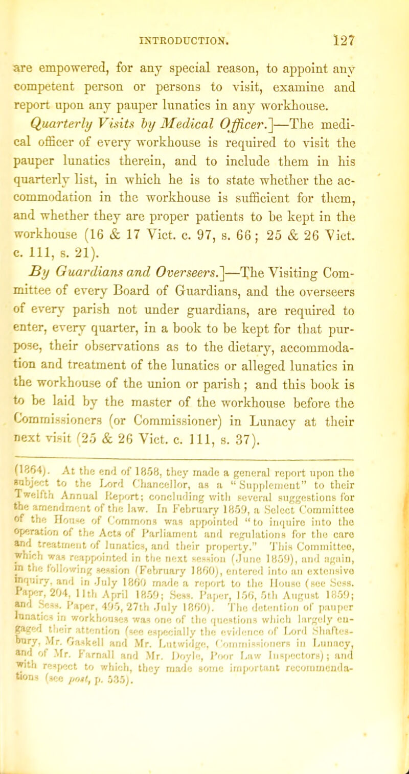 are empowered, for any special reason, to appoint auv competent person or persons to visit, examine and report upon any pauper lunatics in any workhouse. Quarterly Visits hy Medical Officer.']—The medi- cal officer of every workhouse is required to visit the pauper lunatics therein, and to include them in his quarterly list, in which he is to state whether the ac- commodation in the workhouse is sufficient for them, and whether they are proper patients to be kept in the workhouse (16 & 17 Vict. c. 97, s. 66 ; 25 & 26 Vict, c. Ill, s. 21). By Guardians and Overseers.]—The Visiting Com- mittee of every Board of Guardians, and the overseers of every parish not under guardians, are required to enter, every quarter, in a book to be kept for that pur- pose, their observations as to the dietary, accommoda- tion and treatment of the lunatics or alleged lunatics in the workhouse of the union or parish; and this book is to be laid by the master of the workhouse before the Commissioners (or Commissioner) in Lunacy at their next visit (25 & 26 Vict. c. Ill, s. 37). (1864). At the end of 1858, they made a general report upon tlie anbject to the Lord Chancellor, as a  .Supplciiieut to their Twelfth Annual Iteport; concluding v/itli several suggestions for the amendment of the law. In I-'ebruary 1859, a Select Committee of the Flou-ie of Commons was a[)pointed to inquire into the Operation of the Acts of I'arliament and regulations for the care and treatment of lunatics, and their property. 'J'liis Committee, which was reappointed in the next session (.June 1859), and again, in the followinj; session ^February 1800), entered into an extonsivo mquiry, and in .July 1800 made a report to the House (see .Sess. Paper, 204, 11th April 18.50; Sess. Paper, 15fi, 5th August 1850; and .Sess. Paper, 405, 27th .July 1800). The -lel-ntion of pauper lunatics in workhouses was one of the questions wliich largely cu- gaeed their attention fsec especially the (evidence of Lord Sliaftes- uTlry, Mr. Gaskell and Mr. Lutwirlge, Commissioners in Luiuicy, and of .Mr. Farnall and .Mr. iJoyle, Poor Law Inspectors); and with respect to which, they made some important recommcuda- tions (see ijnit, p. 5.35).