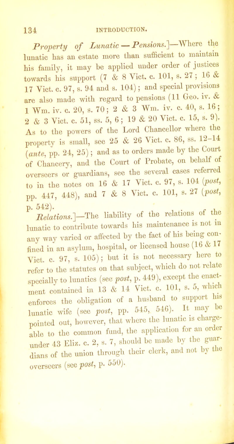 Property of Lunatic — Pensmis.]—Where the lunatic has an estate more than sufficient to maintain his family, it may be applied under order of justices towards his support (7 & 8 Vict. c. 101, s. 27 ; 16 & 17 Vict. c. 97, s. 94 aud s. 104); and special provisions are also made with regard to pensions (11 Geo. iv. & 1 Wm. iv. c. 20, s. 70; 2 & 3 Wm. iv. c. 40, s. 16; 2 & 3 Vict. c. 51, ss. 5, 6; 19 & 20 Vict. c. 15, s. 9). As to the powers of the Lord Chancellor where the property is small, see 25 & 26 Vict. c. 86, ss. 12-14 (ante, pp. 24, 25); and as to orders made by the Court of Chanceiy, and the Court of Probate, on behalf of overseers or guardians, see the several cases referred to in the notes on 16 & 17 Vict. c. 97, s. 104 (jwst, pp. 447, 448), and 7 & 8 Vict. c. 101, s. 27 {post, p. 542). ^ , Relations.]-T:he liability of the relations of the lunatic to contribute towards his maintenance is not in any way varied or aftected by the fact of his being con^ fined in an asylum, hospital, or licensed house (16 & 17 Vict. c. 97, s. 105); but it is not necessary here to refer to the statutes on that subject, which do not relate specially to lunatics (see post, p. 449), except the enact- ment c;ntained in 13 & 14 Vict. c. 101, s. 5, which enforces the obligation of a husband to support his lunatic wife (see post, pp. 545, 546). It may be pointed out, however, tliat where the lunatic is charge- able to the common fund, the application for an order under 43 Eliz. c. 2, s. 7, should be nuidc by the guar- dians of the union through their clerk, and not b.v tHe overseers (see post, p. 550).