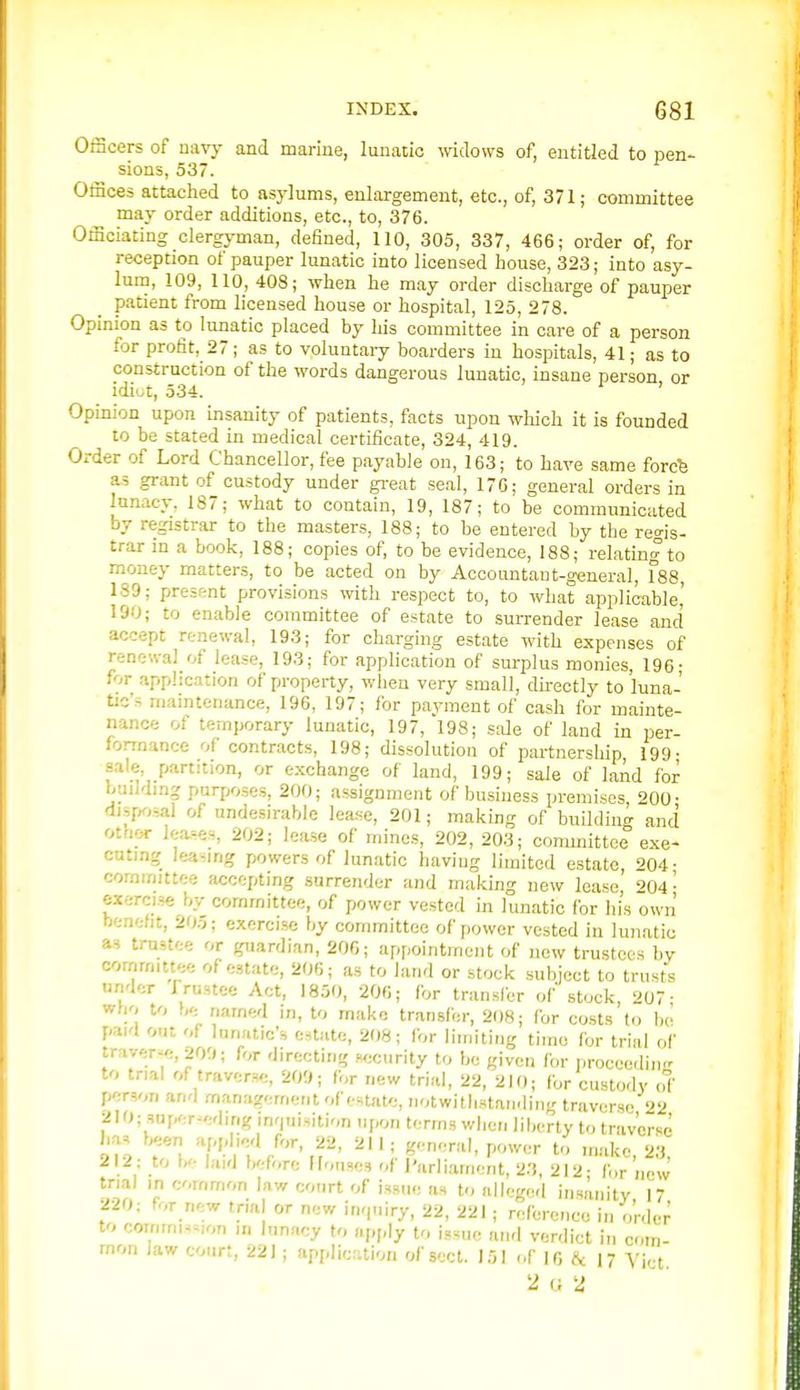 OfScers of navy and marine, lunatic widows of, entitled to pen- sions, 537. OtHces attached to asylums, enlargement, etc., of, 371; committee may order additions, etc., to, 376. Officiating clergyman, defined, 110, 305, 337, 466; order of, for reception of pauper lunatic into licensed house, 323; into asy- lum, 109, 110, 408; when he may order discharge of pauper patient from licensed house or hospital, 125, 278. Opinion as to lunatic placed by his committee in care of a person for profit, 27; as to voluntary boarders in hospitals, 41; as to construction of the words dangerous lunatic, insane person or idiot, 534. Opinion upon insanity of patients, facts upon which it is founded to be stated in medical certificate, 324, 419. Order of Lord Chancellor, fee payable on, 163; to have same forcfe as grant of custody under great seal, 170; general orders in lunacy, 187; what to contain, 19, 187; to be communicated by registrar to the masters, 188; to be entered by the regis- trar in a book, 188; copies of, to be evidence, 188; relating to money matters, to be acted on by Accountant-general, r88, 189; present provisions with respect to, to what applicable' 190; to enable committee of estate to surrender lease and accept renewal, 193; for charging estate with expenses of renewal of lease, 193; for application of surplus monies, 196- for application of property, when very small, dkectly to luna- tic's maintenance, 196, 197; for payment of cash for mainte- nance of temporary lunatic, 197, l98; sale of land in per- fonnance of contracts, 198; dissolution of partnership, 199- sale, partition, or exchange of land, 199; sale of land for building purposes, 200; assignment of business premises, 200- disfK,sal of undesirable lease, 201; making of building and otnor leases, 202; lease of mines, 202, 203; committee exe- cuting leasing powers of lunatic having limited estate, 204- committee accepting surrender and making new lease '^04- exercise by committee, of power vested in lunatic for his own benefit, 205; exercise by committee of power vested in lunatic as trustee or guardian, 206; appointment of new trustees by committee of estate, 206; as to land or stock subject to trusts under frustce Act, 1850, 206; for transfer of stock, 207; wbo to be named in, to make transfer, 208; for costs to be paid out of lanatic's e-jtatc, 208; Ibr limiting time for trial of traver«;,209; for directing wjcurity to be given for proceorling to trial of traverse, 209; for new trial, 22, 210; for custody of person and management of estate, notwithstanding traverse 22 210; snper-eding inrpiisition upon terms when liberty to traverse 51-2 T.';T'>,f' ^;.pn'Tal, power to m.ake, 23, 212; to h'- laid before [Fonses of J'arliament, 23, 212- for now trial in common law conrt of issue as to alleged insanitv 17 220: for new trial or new impiiry, 22, 221 ; reference in order to commis~-,on in lunacy to apply to issue and verdict in com- mon Jaw court, 221 ; applicaion of sect. 151 ofif, i*^ 17 yi^t. 2 U 2