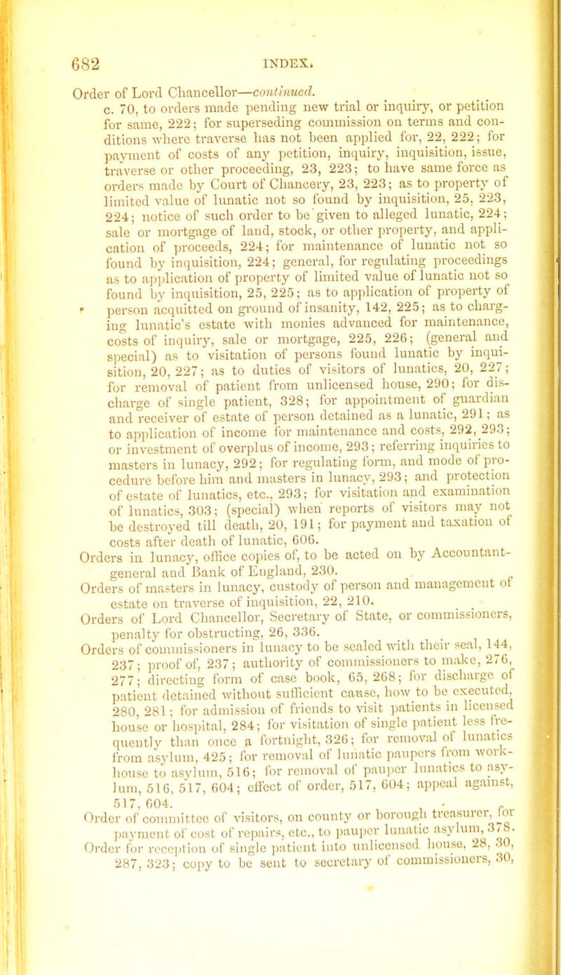 Order of Lord Chancellor—coiUinuad. c. 70, to orders made pending new trial or inquiiy, or petition for same, 222; for superseding commission on terms and con- ditions where traverse has not been applied for, 22, 222; for payment of costs of any petition, inquiry, inquisition, issue, traverse or other proceeding, 23, 22.3; to have same force as orders made by Court of Chancery, 23, 223; as to property of limited value of lunatic not so found by inquisition, 25, 223, 224; notice of such order to be given to alleged lunatic, 224; sale or mortgage of land, stock, or otlier property, and appli- cation of proceeds, 224; for maintenance of lunatic not so found by inquisition, 224; general, for regulating proceedings as to application of property of limited value of lunatic not so found by inquisition, 25, 225; as to apphcation of property of ' person acquitted on ground of insanity, 142, 225; as to charg- ing lunatic's estate with monies advanced for maintenance, costs of inquiry, sale or mortgage, 225, 226; (general and special) as to visitation of persons found lunatic by inqui- sition, 20, 227; as to duties of visitors of lunatics, 20, 227; for removal of patient from unlicensed house, 290; for dis- charge of single patient, 328; for appointment of guardian and receiver of estate of person detained as a lunatic, 291; as to application of income ibr maintenance and costs, 292, 293; or investment of overplus of income, 293; referring inquiries to masters in lunacy, 292; for regulating form, and mode of pro- cedure before him and masters in lunacy, 293; and protection of estate of lunatics, etc., 293; for visitation and examination of lunatics, 303; (special) wlien reports of visitors may not be destroyed till death, 20, 191; for payment and taxation of costs after death of lunatic, 606. Orders in lunacy, office copies of, to be acted on by Accountant- general and Banlv of Eugland, 230. Orders of masters in lunacy, custody of person and management ot estate on traver.se of inquisition, 22, 210. Orders of Lord Cliancellor, Secretary of State, or commissioners, penalty for obstructing, 26, 336. Orders of commissioners in lunacy to be scaled -n-ith their seal, 144, 237; proof of, 237; autliority of commissioners to mal<e, 276, 277; directing form of case book, 65, 268; for discliarge of patient detained without sufficient cause, how to be executed 280, 281; for admission of friends to visit patients in licensed house or hospital, 284; for visitation of single patient less fre- quently than once a fortnight, 326; for removal of lunatics from asylum, 425; for removal of lunatic paupers from work- house to asylum, 516; for removal of pauper lunatics to asy- lum, 516, 517, 604; cflwt of order, 517, 604; appeal agamst, 517,604. , • „ Oi-der of committee of visitors, on county or borough treasurer, loi payment of cost of repairs, etc., to pauper lunatic asylum, 3/8. Order for rece])tion of single patient into unlicensed house, 28, 30, 287, 323; copy to be sent to secretary of commissioners, 30,