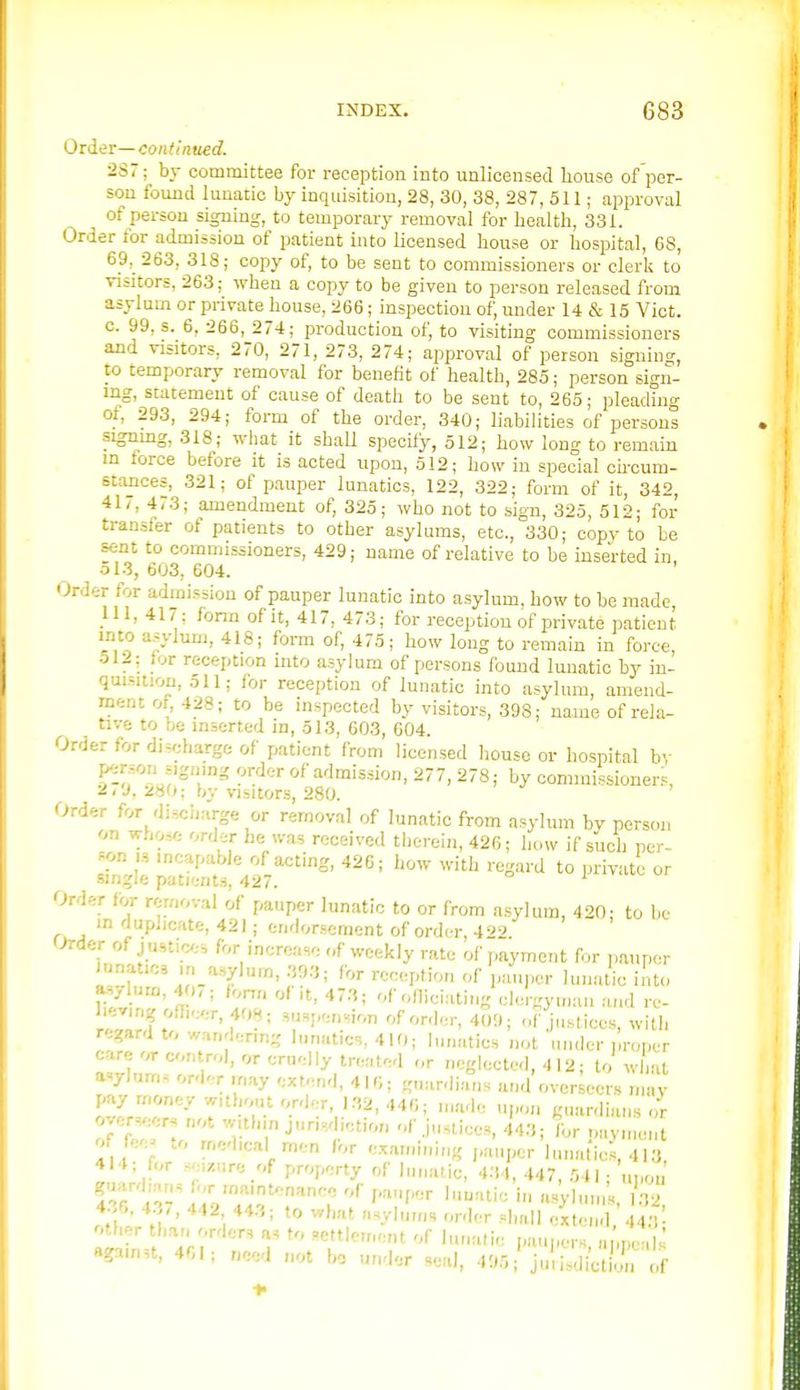 Older—continued. 2S7; by committee for reception into unlicensed house of per- son found lunatic by inquisition, 28, 30, 38, 287, 511; approval of person signing, to temporary removal for health, 331. Order for admission of patient into licensed house or hospital, G8, 69,_ 263, 318; copy of, to be sent to commissioners or clerk to visitors, 263; when a copy to be given to person released from asylum or private house, 266; inspection of, under 14 & 15 Vict, c. 99, s. 6, 266, 274; production of, to visiting commissioners and visitors, 270, 271, 273, 274; approval of person signing, to temporary removal for benefit of health, 285; person sign- ing, statement of cause of death to be sent to, 265; pleading of, 293, 294; form of the order, 340; liabilities of personi signmg, 318; what it shall specify, 512; how long to remain in force before it is acted upon, 512; how in special ohcum- stances, 321; of pauper lunatics, 122, 322; form of it, 342, 41/, 473; amendment of, 325; who not to sign, 325, 512; for transfer of patients to other asylums, etc., 330; copv to be sent to commissioners, 429; name of relative to be inserted in, ol3, 603, 604. Order for admission of pauper lunatic into asylum, how to be made, 111, 417; fonn of it, 417, 473; for reception of private patient into asylum, 418; form of, 475; how long to remain in force, 512; lor reception into asylum of persons found lunatic by in- quisition, 511; for reception of lunatic into asylum, amend- ment of, 428; to be inspected by visitors, 398; name of rela- tive to be inserted in, 513, 603, 604. Order for discharge of patient from licensed liouse or hospital by ^of^'l'' ^'J^S'i^J. 277, 278; by commissioners, 2,9. 280; by visitors, 280. Order for disciiarge or removal of lunatic from asylum by person on whos/. order be was received therein, 426; how if such per- son IS incapable of acting, 426; how with regard to private or single patients, 427. i u Order for removal of pauper lunatic to or from asylum, 420' to be in duplicate, 421; endorsement of order 4 (Jrder of j ustic;-, for increase of weekly rate of payment for pauper Junatics ■n_a.,ylurn, 39.'J; for reception of pauper lunatic into aHylurn, 40, ; form of it, 473; of olliciating clergyman and re- lieving officer, 408; sus,,ension of order, 400; of justices, with regard to wandering lunatics, 410; lunatics not under iiroper care or control, or cruelly treated <,r neglected, 4 12; to what asylum, ord- r rnay extend, 416; guardians and overseers nun- pay money without ord.r, J.'ii, 440; made upon guardians or over,eer, not witl.in jurisdiction of Justices, 443; Ibr navmeiU ot fee^ .o medical men for examining ,„iuper lunatics, 413 414; for seizure of property of lunatic, 4.'M, 447, 541; uj.ou 4.6. 437, 442 443; to what asylums order shall extend 44.V other than r.rders a. to settlement of lunatic paupers a ,ne lU againn, 401; need not bo under seal, 495/ ju!^^lijlll of