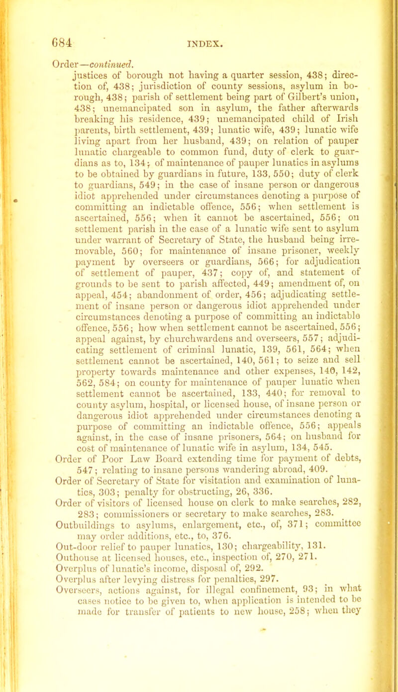 Order—continued. justices of borough not having a quarter session, 438; direc- tion of, 438; jurisdiction of county sessions, asyluna in bo- rough, 438; parisli of settlement being part of Gilbert's union, 438; uneinancipated son in asylum, the father afterwards breaking his residence, 439; unemancipated child of Irish I)arents, birth settlement, 439; lunatic wife, 439; lunatic wife living apart from her husband, 439; on relation of pauper lunatic chargeable to common fund, duty of clerk to guar- dians as to, 134; of maintenance of pauper lunatics in asylums to be obtained by guardians in future, 133, 550; duty of clerk to guardians, 549; in the case of insane person or dangerous idiot apprehended under circumstances denoting a purpose of committing an indictable oflence, 556; when settlement is ascertained, 556; when it canuot be ascertained, 556; on settlement parish in the case of a lunatic wife sent to asylum under warrant of Secretary of State, the husband being irre- movable, 560; for maintenance of insane prisoner, weekly payment by overseers or guardians, 566; for adjudication of settlement of pauper, 437; copy of, and statement of grounds to be sent to parish affected, 449; amendment of, on appeal, 454; abandonment of order, 456; adjudicating settle- ment of insane person or dangerous idiot apprehended under cu-cumstances denoting a purpose of committing an indictable offence, 556; how when settlement canuot be ascertained, 556; appeal against, by churchwardens and overseers, 557; adjudi- cating settlement of criminal lunatic, 139, 561, 564; when settlement cannot be ascertained, 140, 561; to seize and sell property towards maintenance and other expenses, 140, 142, 562, 584; on county for maintenance of pauper lunatic when settlement canuot be ascertained, 133, 440; for removal to county asylum, hospital, or licensed house, of insane person or dangerous idiot apprehended under circumstances denoting a purpose of committing an indictable oflence, 556; appeals against, in the case of insane prisoners, 564; on husband for cost of maintenance of lunatic wife in asylum, 134, 545. Order of Poor Law Board extending time ibr payment of debts, 547; relating to insane persons wandering abroad, 409. Order of Secretary of State for visitation and examination of luna- tics, 303; penalty for obstructing, 26, 336. Order of visitors of licensed house on clerk to make searches, 282, 283; commissioners or secretary to make searches, 283. Outbuildings to asylums, enlargement, etc., of, 371; committee may order additions, etc., to, 376. Out-door relief to pauper lunatics, 130; chargeability, 131. Outhouse at licensed houses, etc., in.spection of, 270, 271. Overplus of lunatic's income, dispo.sal of, 292. Overplus after levying distress for penalties, 297. Overseers, actions against, for illegal confinement, 93; in what cases notice to bo given to, when application is intended to be made for transfer of patients to new house, 258; when they