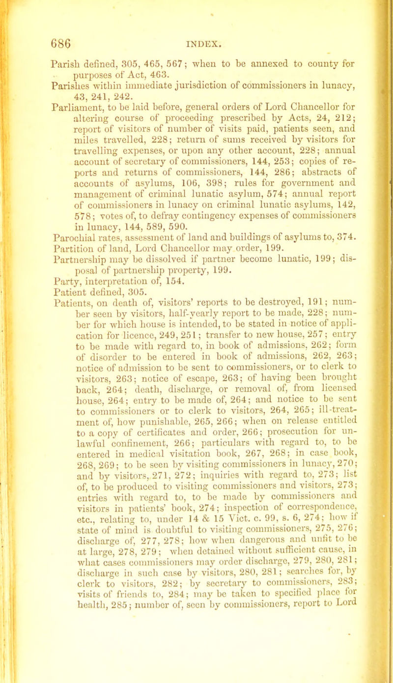 Parish defined, 305, 465, 567; when to he annexed to county for purposes of Act, 463. Parishes within immediate jurisdiction of commissioners in lunacy, 43, 241, 242. Parliament, to he laid hefore, general orders of Lord Chancellor for altering course of proceeding prescrihed by Acts, 24, 212; report of visitors of numher of visits paid, patients seen, and miles travelled, 228; return of sums received hy visitors for ti'avelling expenses, or upon any other account, 228; annual account of secretary of commissioners, 144, 253; copies of re- ports and returns of commissioners, 144, 286; abstracts of accounts of asylums, 106, 398; rules for government and management of crmiinal lunatic asylum, 574; annual report of coiimiissioners in lunacy on criminal lunatic asylums, 142, 578; votes of, to defray contingency expenses of commissioners in lunacy, 144, 589, 590. Parochial rates, assessment of land and buildings of asylums to, 374. Partition of land, Lord Chancellor may order, 199. Partnership may be dissolved if partner become lunatic, 199; dis- posal of partnership property, 199. Party, interpretation of, 154. Patient defined, 305. Patients, on death of, visitors' reports to be destroyed, 191; num- ber seen by visitors, half-yearly report to be made, 228; num- ber for which house is intended, to be stated in notice of appli- cation for licence, 249, 251; transfer to new house, 257; entry to be made with regard to, in book of admissions, 262; form of disorder to be entered in hoolc of admissions, 262, 263; notice of admission to be sent to commissioners, or to clerk to visitors, 263; notice of escape, 263; of having been brought back, 264; death, discharge, or removal of, from licensed house, 264; entiy to be made of, 264; and notice to be sent to commissioners or to clerk to visitors, 264, 265; ill-treat- ment of, how punishable, 265, 266; when on release entitled to a copy of certificates and order, 266; prosecution for un- lawful confinement, 266; particulars with regard to, to be entered in medical visitation book, 267, 268; in case hook, 268, 269; to be seen by visiting commissioners in lunacy, 270; and by visitors, 271, 272; inquiries with regard to_, 273; list of, to be produced to visiting commissioners and visitors, 273; entries with regard to, to be made by comnnssioncrs and visitors in patients' book, 274; mspection of correspondence, etc., relating to, under 14 & 15 Vict. c. 99, s. 6, 274^ how if state of mind is doubtful to visiting conmiissioners, 275, 276; discharge ol', 277, 278; how when dangerous .and unfit to be at large, 278, 279; when detained without .suflicient cause, in what cases commissioners may order discharge, 279, 280, 281; discharge in such case by visitors, 280, 281; searches for, by clerk to visitors, 282; by secretary to commissioners, 283; visits of friends to, 284; may be taken to specified place for health, 285; number of, scon by oonnuissioncrs, report to Lord