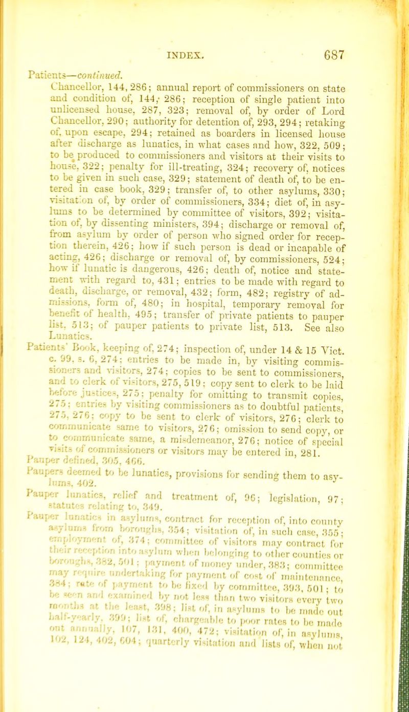 Patients—co ntin ued. Chancellor, 144,286; annual report of commissioners on state and condition of, 144,- 286; reception of single patient into unlicensed house, 287, 323; removal of, by order of Lord Chancellor, 290; authority for detention of, 293, 294; retaking of. upon escape, 294; retained as boarders La licensed house after discharge as lunatics, in what cases and how, 322, 509; to be produced to commissioners and visitors at their visits to house, 322; penalty for ill-treating, .324; recovery of. notices to be given in such case, 329; statement of death of, to be en- tered in case book, 329; transfer of, to other asylums, 330; visitation of, by order of commissioners, 334; diet of, in asy- Imns to be detemiined by committee of visitors, 392; visita- tion of, by dissenting ministers, 394; discharge or removal of, from asylum by order of person who signed order for recep- tion therein, 426; how if such person is dead or incapable of acting, 426; discbarge or removal of, by commissioners, 524; how il' lunatic is dangerous, 426; death of, notice and state- ment with regard to, 431; entries to be made with regard to death, discharge, or removal, 432; form, 482; registry of ad- missions, form of, 480; in hospital, temporary removal for benefit of health, 495; transfer of private patients to pauper list, 513; of pauper patients to private list, 513. See also Lunatics. Patients' Book, keeping of. 274; inspection of, under 14 & 15 Vict, c. 99. s. 6,274; entries to be made in, by visiting commis- sioniirs and %-jsitors, 274; copies to be sent to commissioners and to clerk of visitors, 275, 519; copy sent to clerk to be laid >.«fore justices, 275; penalty for omitting to transmit copies, 275; entries by visiting commissioners as to doubtful patients' a75, 276; copy to be sent to clerk of vi.sitors, 276; clerk to c/>mmunicate same to visitors, 276; omission to send copy, or to communicate same, a misdemeanor, 276; notice of special Tisits of commi.ssioners or vi.sitors may be entered in, 281 Pauper defined, 305, 460. Paupers deemed to be lunatics, provisions for sending them to nsv- Jiuns. 402. PaufKir lunatics, relief and treatment of, 96; legislation 97- statutes relating to, .349. ' Pauper lun.-uioH in asylums, contract for reception of, into county asylur/is from boroughs, .3.04; visitation of, in such case, .355 • employment of, 374; committee of visitors ni.ny contract for their rw-ption mto asylum when belonging to other counties or txirougbs, 382, 501: i^iyment of money under, 383; committee may re'pnre undertaking for payment <,f cost of maintenance 384; rate of j.ayment to be fixed l,y committee, 393 501 • to b« seen and examined by not less than two visitors c'vcit two ?T f oL'T' ■''fv'^ made out Lalf.yearly 399; l,st of, chargeable to po<,r rates to be made out annnally, 107, 131, 400, 472; visit.-ition of, in asylnms 102, 124, 402, 604; quarterly visitation and lists of, when not
