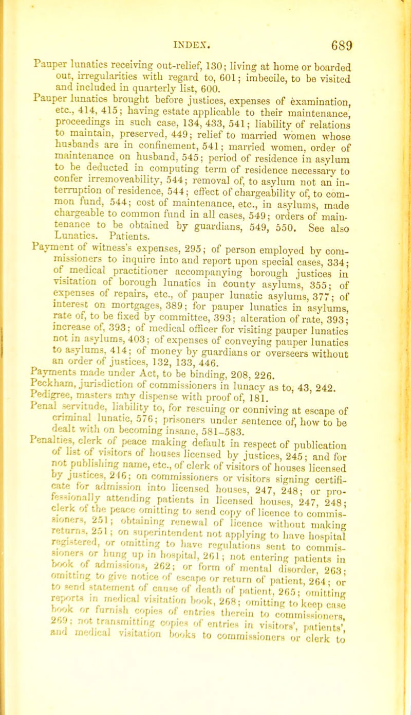 Paaper lunatics receiving out-relief, 130; living at home or boarded out, irregularities with regard to, 601; imbecile, to be visited and included in quarterly list, 600. Pauper lunatics brought before justices, expenses of examination, etc., 414, 415; having estate applicable to their maintenance, proceedings in such case, 134,433, 541; liability of relations to mamtam, preserved, 449; relief to man-ied women whose husbands are in confinement, 541; married women, order of maintenance on husband, 545; period of residence in asylum to be deducted in computing term of residence necessary to confer irremoveability, 544; removal of, to asylum not an in- terruption of residence, 544; effect of chargeability of, to com- mon fund, 544; cost of maintenance, etc., in asylums, made chargeable to common fund in all cases, 549; orders of main- tenance to be obtained by guai-dians, 549, 550, See also Lunatics. Patients. Payment of witness's expenses, 295; of person employed by com- missioners to inquire into and report upon special cases, 334; of medical practitioner accompanying borough justices in visitation of borough lunatics in County asylums, 355; of expenses of repairs, etc., of pauper lunatic asylums, 377; of interest on mortgages, 389; for pauper lunatics in asylums, rate of, to be fixed by committee, 393; alteration of rate, 393; increase of, 393; of medical oflicer for visiting pauper lunatics not in asylums, 403; of expenses of conveying pauper lunatics to asylums, 414; of money by guardians or overseers without an order of justices, 132, 133, 446. Payments made under Act, to be binding, 208, 226. Peckham, jurisdiction of commissioners in lunacy as to, 43 242. Pedigree, masters mJiy dispense with proof of, 181. ' ' Penal servitude, liability to, for rescuing or conniving at escape of criminal lunatic, 576; prisoners under .sentence of, how to be dealt With on becoming insane, 581-583. Penalties, clerk of peace making default in respect of publication I'st w visitors of houses licensed by justices, 245; and for not pubhsliing name, etc., of clerk of visitors of houses licensed by justices, 216; on comrni.ssioners or visitors signino- certifi- cate for admission into licensed houses, 247, 248-or pro- fessionally attending patients in licensed houses, 247 248- clerk of the peace omitting to send copy of licence to commis- .sioners, 2.-,l; obtiiimng renewal of licence without making returns. 2;,I; on superintendent not applying to have hospital registered, or omitting to have regulations sent to commis- sioners or hung up in hospital, 201; not entering patients in b^^.k of a^lmissions, 262; or form of mental disorder 263- omitting U, give notice of escape or return of patient, 264- to send statement of cause of death of putiont, 26.0; omitiinK rep^.rts ,n medical visitation book, 268; omittiiiR to keep case book or famish copies of entries therein to commissioners! 26. ; not transmitting copies of entries in visitors', patients' and medical visitation books to commissioners or clerk to