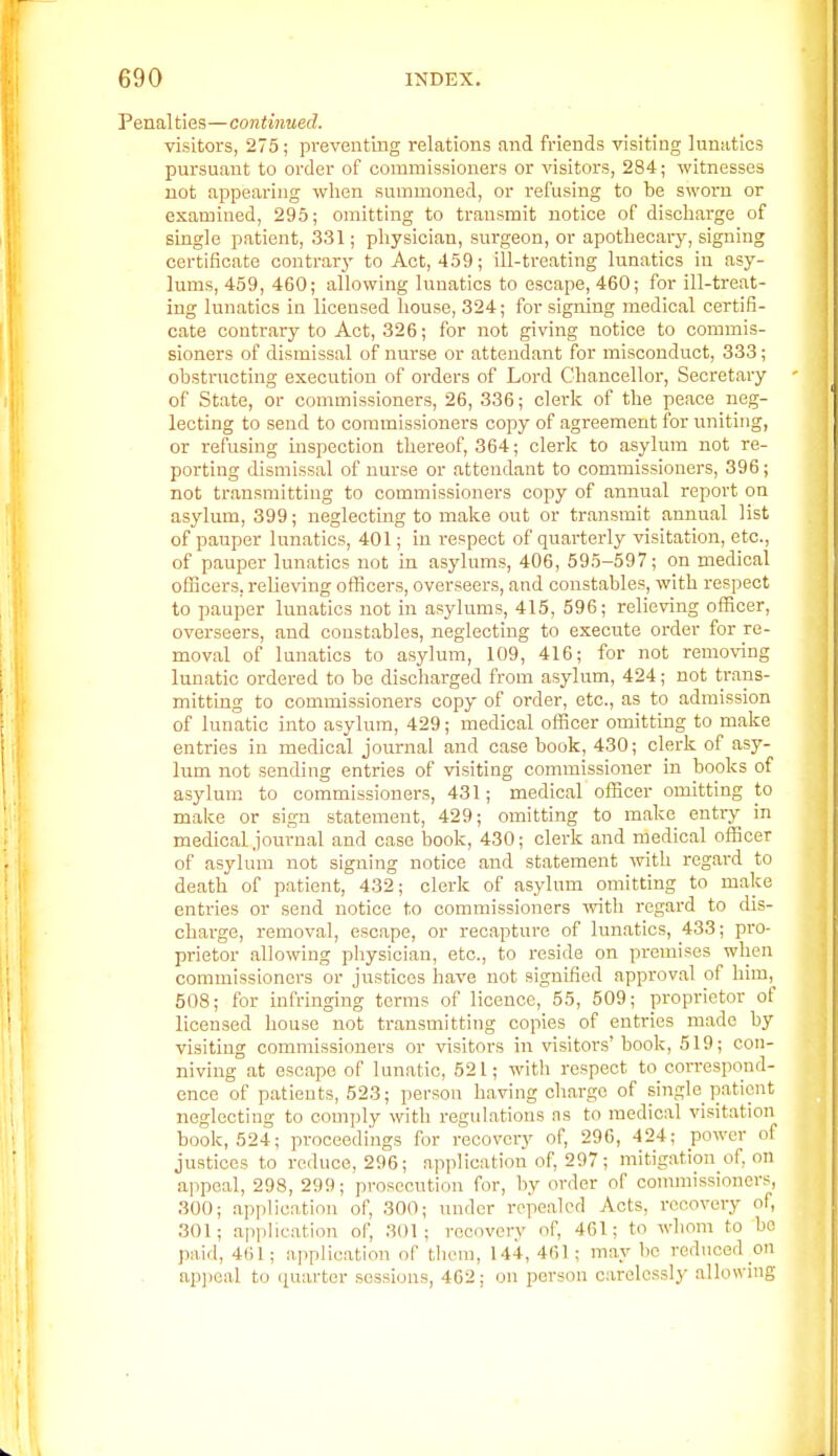 Penalties—continued. visitors, 275; preventing relations and friends visiting lunsitics pursuant to order of commissioners or visitors, 284; witnesses not appearing when summoned, or refusing to be sworn or examined, 295; omitting to transmit notice of discharge of single patient, 331; physician, surgeon, or apothecary, signing certificate contrarj' to Act, 459; ill-treating lunatics in asy- lums, 459, 460; allowing lunatics to escape, 460; for ill-treat- ing lunatics in licensed house, 324; for signing medical certifi- cate conti'ary to Act, 326; for not giving notice to commis- sioners of dismissal of nurse or attendant for misconduct, 333; obstructing execution of orders of Lord Chancellor, Secretary of State, or commissioners, 26, 336; clerk of the peace neg- lecting to send to commissioners copy of agreement for uniting, or refusing inspection thereof, 364; clerk to asylum not re- porting dismissal of nurse or attendant to commissioners, 396; not transmitting to commissioners copy of annual report on asylum, 399; neglecting to make out or transmit annual list of pauper lunatics, 401; in respect of quarterly visitation, etc., of pauper lunatics not in asylums, 406, 595-597; on medical officers, relieving officers, overseers, and constables, with respect to pauper lunatics not in asylums, 415, 596; relieving officer, overseers, and constables, neglecting to execute order for re- moval of lunatics to asylum, 109, 416; for not removing lunatic ordered to be discharged from asylum, 424; not trans- mitting to commissioners copy of order, etc., as to admission of lunatic into asylum, 429; medical officer omitting to make entries in medical journal and case book, 430; clerk of asy- lum not sending entries of visiting commissioner in books of asylum to commissioners, 431; medical officer omitting to make or sign statement, 429; omitting to make entry in medical journal and case book, 430; clerk and medical officer of asylum not signing notice and statement with regard to death of patient, 432; clerk of asylum omitting to malce entries or send notice to commissioners ^vith regard to dis- charge, removal, escape, or recapture of lunatics, 433; pro- prietor allowing physician, etc., to reside on premises when commissioners or justices have not signified approval of him,^ 508; for infringing terms of licence, 55, 509; proprietor of licensed house not transmitting copies of entries made by visiting commissioners or visitors in visitors' book, 519; con- niving at escape of lunatic, 521; with respect to correspond- ence of patients, 523; person having charge of single patient neglecting to comply with regulations ns to medical visitation book, 524; proceedings for recovery of, 29G, 424; power of justices to reduce, 296; application of, 297; mitigation of, on a]>peal, 298, 299; prosecution for, by order of conunissioncrs, 300; application of, 300; under repealed Acts, recovery of, 301; application of, 301; recovery of, 461; to whom to bo jwid, 461; application of tlicra, 144, 461; may bo reduced on ap)}0!il to quarter sessions, 462; on person carelessly allowing