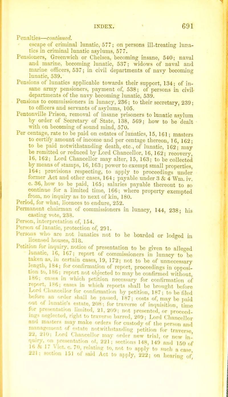 Penalties—continued. escape of criminal lunatic, 577; on persons ill-treating luna- tics in criminal lunatic asylums, 577. Pensioners, Greenwich or Chelsea, becoming insane, 540; naval and marine, becoming lunatic, 537; widows of naval and marine officers, 537; in civil departments of navy becoming lunatic, 539. Pen sions of lunatics applicable towards their support, 134; of in- sane army pensioners, payment of, 538; of persons in civil- departments of the navj* becoming lunatic, 539. Pensions to commissioners in lunacy, 236; to their secretary, 239; to ofiicers and sei-vants of asylums, 105. Pentonville Prison, removal of insane prisoners to lunatic asylum by order of Secretarj' of State, 138, 569; how to be dealt with on becoming of sound mind, 570. Per centage, rate to be paid on estates of lunatics, 15, 161; masters to certLfj' amount of income and per centage thereon, 16, 162; to be paid notwithstanding death, etc, of lunatic, 162- may be remitted or reduced by Lord Chancellor, 16, 162; recovery, 16. 162; Lord Chancellor may alter, 15, 163; to be collected by means of stamps, 16,163; power to exempt small properties, 164; provisions respecting, to apply to proceedings under former Act and other cases, 164; payable under 3 & 4 Wm. iv. c. 36, how to be paid, 165; salaries payable thereout to so continue for a limited time, 166; where property exempted from, no inquiry as to next of kin, 180. Period, for what, licences to endure, 252. Permanent chairman of commissioners in lunacy, 144, 238- his casting vote, 238. ' Person, interpretation of, 154. Person of lunatic, protection of, 291. Persons who are not lunatics not to be boarded or lodged in licensed houses, 318. Petition for inquiry, notice of presentation to be given to alleged lunatic, 16, 167; report of commissioners in lunacy to°be taken as, in cf;rtain cases, 19, 172; not to be of unnecessary length, 184; for confirmation of report, proceedings in opposi- tion to, IS6;_report not objected to maybe confirmed without, 186; ca^(;3 in which petition necessary for confirmation of Tcp^irt, ISO; ca.iifs in which rejiorts shall bo brought before U,T<1 Chancellor for confirmation by petition, 187; to be filed before an order shall be passed, 187; costs of, may be paid out of Innatic's estate, 208; for traverse of inquisition, time for presentation limited, 21,209; not presented, or proceed- ings neglected, right to traverse barred, 209; Lord f;hnncoII()r and masters m.iy make orders for custody of the person and management of e-tate notwithstanding j.etition for traverse 22, 210: Lord Chancellor may order new trial, or new in- quiry, on present-ition ot. 221; sections 148, 149 and 150 of 16 #c 17 V let. c. 70, relating to, not to apply to such a case 221; section 151 of said Act to apply, 222 j on liearing of'