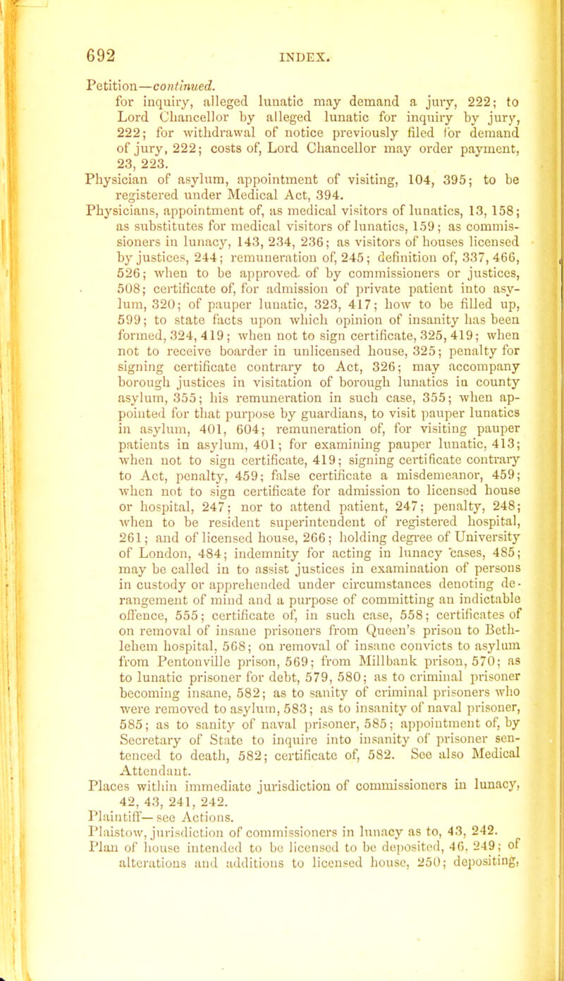 Petition—continued. for inquiry, alleged lunatic may demand a jury, 222; to Lord Chancellor by alleged lunatic for inquiiy by jury, 222; for withdrawal of notice previously filed for demand of jui'y, 222; costs of. Lord Chancellor may order payment, 23, 223. Physician of asylimi, appointment of visiting, 104, 395; to be registered under Medical Act, 394. Physicians, appointment of, as medical visitors of lunatics, 13, 158; as substitutes for medical visitors of lunatics, 159; as commis- sioners in lunacy, 143, 234, 236; as visitors of houses licensed by justices, 244; remuneration of, 245; definition of, 337,466, 526; when to be approved, of by commissioners or justices, 508; certificate of, for admission of private patient into asy- lum, 320; of pauper lunatic, 323, 417; how to be filled up, 699; to state facts upon which opinion of insanity has been formed, 324, 419; when not to sign certificate, 325, 419; when not to receive boarder in unlicensed house, 325; penalty for signing certificate contrary to Act, 326; may accompany borough justices in visitation of borough lunatics ia county asylum, 355; his remuneration in such case, 355; when ap- pointed for that purpose by guardians, to visit pauper lunatics in asylum, 401, 604; remuneration of, for visiting pauper patients in asylum, 401; for examining pauper lunatic, 413; when not to sign certificate, 419; signing certificate contrary to Act, penalty, 459; false certificate a misdemeanor, 459; when not to sign certificate for admission to licensed house or hospital, 247; nor to attend patient, 247; penalty, 248; when to be resident superintendent of registered hospital, 261; and of licensed house, 266; holding degi-ee of University of London, 484; indemnity for acting in lunacy cases, 485; may be called in to assist justices in examination of persons in custody or apprehended under circumstances denoting de- rangement of mind and a purpose of committing an indictable offence, 555; certificate of, in such case, 558; certificates of on removal of insane prisoners from Queen's prison to Beth- lehem hospital, 568; on removal of insane convicts to asylum from Pentonviile prison, 569; from Millbank prison, 570; as to lunatic prisoner for debt, 579, 580; as to criminal prisoner becoming insane, 582; as to sanity of criminal prisoners who were removed to asylum, 583; as to insanity of naval prisoner, 685; as to sanity of naval prisoner, 585; appointment of, by Secretary of State to inquire into insanity of prisoner sen- tenced to death, 682; certificate of, 582. See also Medical Attendant. Places within immediate jm-isdiction of commissioners in lunacy, 42, 43, 241, 242. Plaintifl— see Actions. Plaistow, jurisdiction of commissioners in lunacy as to, 43, 242. Plan of Iiouse intended to be licensed to be deposited, 46, 249 j of alterations and additions to licensed house, 250; depositing,