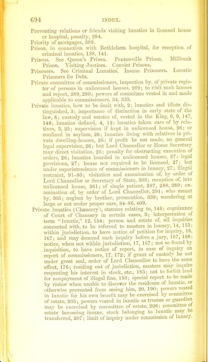 Preventing relations or friends visiting lunatics in licensed house or hospital, penalty, 284. Priority of mortgages, 389. Prison, in connexion with Bethlehem hospital, for reception of criminal lunatics, 138, 141. Prisons. See Queen's Prison. Peutonville Prison. Millbauk Prison. Visiting Justices. Convict Prisons. Prisoners. See Criminal Lunatics. Insane Prisoners. Lunatic Prisoners for Debt. Private committee of commissioners, inspection by, of private regis- ter of persons in unlicensed houses, 289; to visit such houses and report, 289, 290; powers of committee vested in and made applicable to commissioners, 34, 333. Private lunatics, how to be dealt with, 2; lunatics and idiots dis- tinguished, 3; importance of distinction in early state of the law, 6; custody and estates of, vested in the King, 6, 9, 147, 148; lunatics defined, 4, 12; lunatics taken care of by rela- tives, 3, 25; supervision if kept in unlicensed house, 26; or confined in asylum, 26; lunatics living Avith relatives in pri- vate dwelling-houses, 26; if profit be not made, no general legal supervision, 26; but Lord Chancellor or Home Secretary may direct visitation, 26; penalty for obstructing execution of orders, 26; lunatics boarded in unlicensed houses, 27; legal provisions, 27; house not required to be licensed, 27; but under superintendence of commissioners in lunacy, 27; illegal restraint, 91-95; visitation and examination of, by order of Lord Chancellor or Secretary of State, 303; reception of, into unlicensed house, 261; of single patient, 287, 288,289; ex- amination of, by order of Lord Chancellor, 291; who meant by, 305; neglect by brother, prosecution, 339; wandering at large or not under proper care, 84-86, 409. Private lunatics (Chancery), statutes relating to, 146; cognizance of Court of Chancery in certain cases, 3; interpretation _ol term lunatic, 12, 154; person and estate of, all inquiries connected with, to be referred to m.asters in lunacy, 14, 155; within jurisdiction, to have notice of petition for inquiry, 16, 167; and may demand such inquiry before a jury, 167, 168; notice, when not within jurisdiction, 17, 167; not so found by inquisition, to have notice of report, in case of inquiry on report of commissioners, 17, 172; if grant of custody be not under great seal, order of Lord Chancellor to have the same effect, 176; residing out of jurisdiction, masters may inqnue respecting his interest in stock, etc., 183; not to forfeit land for nonpajTiient of illegal fine, 193; special report to be made by visitor when unable to discover the residence of lunatic, or otherwise prevented from seeing him, 20, 190; powers vested in lunatic for his own benefit may be exercised by connnittoe of estate, 205; powers vested in lunatic as trustee or guardian may be exercised by committee of est.ate, 206; coniimtteo ot estate becoming insane, stock belonging to lun.atic may oo transferred, 207; limit of uiquiry under commission of limacy.