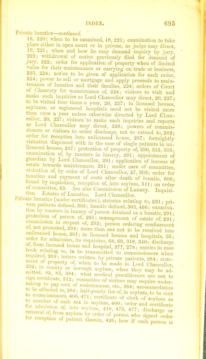 Private lunatics—continued. IS, 220; wheu to be examined, 18, 221; examiuatiou to take place either in open court or in private, as judge may direct, 18, 221; when and how he may demand inquhy by jury, 222; withdrawal of notice previously filed for demand of jury, 222; order for application of property when of limited value for their maintenance or cai-rying on trade or business, 22.3, 224; notice to be given of application for such order, 22-t; power to sell or mortgage and apply proceeds to main- tenance of lunatics and then- families, 224; orders of Court or Chancery for maintenance of, 224; visitors to visit and make such mquu-ies as Lord Chancellor may direct, 20, 227- to be visited four times a year, 20, 227; in licensed houses^ asylums, or registered hospitals need not be visited more thaji once a year unless otherwise directed by Lord Chan- cellor, 20, 227; visitors.to make such inquLries and reports as Lord ChanceUor may direct, 228; powers of commis- sioners or visitors to order disciiarge, not to extend to, 282- order for reception into unlicensed house, 287; fortnio-htiy %3sitation dispensed with in the case of single patients in un- licensed houses, 287; protection of property of, 290, 315, 316- examination of, by masters in lunacy, 291; appointment of guardian by Lord Chancellor, 291; application of income of estate towards maintenance, 291; under care of committee visitation of, by order of Lord Chancellor, 27, 303; order for taxation and payment of costs after death of lunatic, 606- Jound by inquisition, reception of, into asylum, oil; on order ot committee, 69. See also Commission of Lunacy. Inquisi- tion Lstates of Lunatics. Lord Chancellor. i'nvate lunatics (under certilicates), statutes relating to, 231 • pri- vate patients defined, 305; lunatic defined, 305, 466; examina- tion r^y masters in lunacy of person detained as a lunatic 291 ■ protection of person of, 291; management of estate of, 29P corrxrmssion in respect of, 292; person ordering confinement of not protected, 294; more than one not to be received into r ■^^^.'261; in licensed houses and hospitals, 35; order for admission, its requisites, 68, 69, 318, 340; dischar-c t 1 f-''*'' '■''^ ^'^P'''''' 277, 278; entries in case rTmirr^i 'orJF 1' '° ^'^ .'^''-^tte'' to commissioners when min TK ' fT''' private patients, 284; state- ment of prof>^ny of when to be made to Lord Chancellor, X ' ,-t' '^^^^ ^^^^ rriedical practitioners arc not to certificate, 512; committee of visitors may require n ler- to be afforded to, 384; balflyearly list of, i„ asylum, to be scut o comrms8ioner,, 400,471; certificate of clerk of asyhim as number of each sex in asylum, 400; order and cScatc for a^irmssion of, into a.ylnm, 418, 475, 477; di,rl,ar/'c or removal of, from asylum by order of perscin wl,; si^n d o -de for reception of patient therein, 426, how if such e son