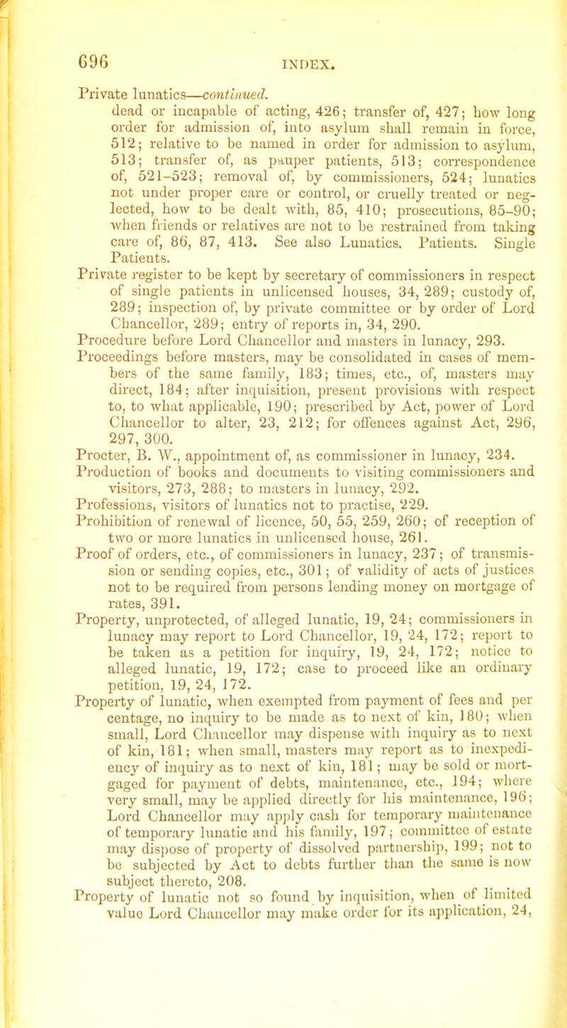 Private lunatics—continued. dead or incapable of acting, 426; transfer of, 427; how long order for admission of, into asylum shall remain in force, 512; relative to be named in order for admission to asylum, 513; transfer of, as pnuper patients, 513; correspondence of, 521-523; removal of, by commissioners, 524; lunatics not under proper care or control, or cruelly treated or neg- lected, how to be dealt with, 85, 410; prosecutions, 85-90; when fiiends or relatives are not to be restrained from taking care of, 86, 87, 413. See also Lunatics. Patients. Single Patients. Private i-egister to be kept by secretary of commissioners in respect of single patients in unlicensed houses, 34, 289; custody of, 289; inspection of, by private committee or by order of Lord Chancellor, 289; entry of reports in, 34, 290. Procedure before Lord Chancellor and masters in lunacy, 293. Proceedings before masters, may be consolidated in cases of mem- bers of the same family, 183; times, etc., of, masters may direct, 184; after inquisition, present provisions with respect to, to what applicable, 190; prescribed by Act, power of Lord Chancellor to alter, 23, 212; for ofl'ences against Act, 296, 297, 300. Procter, B. W., appointment of, as commissioner in lunacy, 234. Production of books and documents to visiting commissioners and visitors, 273, 288; to masters in lunacy, 292. Professions, visitors of lunatics not to pi'actise, 229. Prohibition of renewal of licence, 50, 55, 259, 260; of reception of two or more lunatics in uuHceused house, 261. Pi'oof of orders, etc., of commissioners in lunacy, 237; of transmis- sion or sending copies, etc., 301; of validity of acts of justices not to be required from persons lending money on mortgage of rates, 391. Property, unprotected, of alleged lunatic, 19, 24; commissioners in lunacy may report to Lord Chancellor, 19, 24, 172; report to be taken as a petition for inquiry, 19, 24, 172; notice to alleged lunatic, 19, 172; case to proceed like an ordinary petition, 19, 24, 172. Property of lunatic, when exempted from payment of fees and per centage, no inquiry to be made as to next of kin, 180; when small. Lord Chancellor may dispense with inquiry as to next of kin, 181; when small, masters may report as to inexpedi- ency of inquiry as to next of kin, 181; may be sold or mort- gaged for payment of debts, maintenance, etc., 194; where very small, may be applied directly for his maintenance, 196; Lord Chancellor may apply cash for temporary maintenance of temporary lunatic and his family, 197; committee of estate may dispose of property of dissolved partnership, 199; not to be subjected by Act to debts further tlian the same is now subject thereto, 208. Property of lunatic not so found by inquisition, when of limited value Lord Chaucellor may make order for its application, 24,