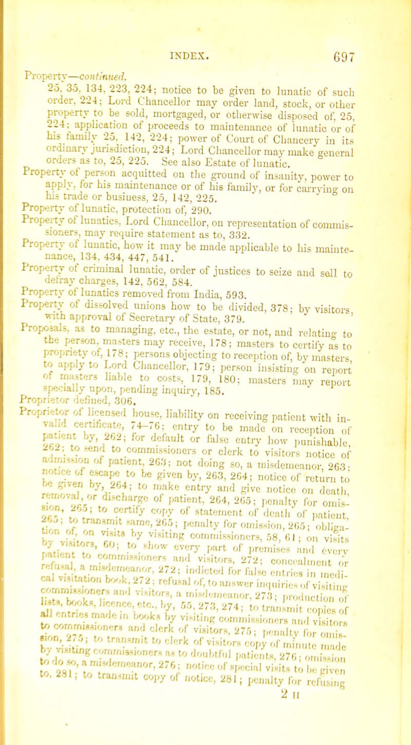 Property—continued. 25. 35.^ 134. 2-23, 224; notice to be given to lunatic of sucb order. 224; Lord Chancellor may order land, stock, or other property to be sold, mortgaged, or otherwise disposed of, 25, 224; application of proceeds to maintenance of lunatic or of his family 25. 142, 224; power of Coiu-t of Chancery in its ordinary jurisdiction, 224; Lord Chancellor may make general orders as to, 25, 225. See also Estate of lunatic. Property of person acquitted on the ground of insanity, power to apply, for his mamtenance or of his family, or for carrdno- on his trade or busiuess, 25, 142, 225. ° Property of lunatic, protection of, 290. Property of lunatics. Lord Chancellor, on representation of conunis- sioners, may require statement as to, 332. Property of lunatic, how it may be made applicable to his mainte nance, 134, 434, 447, 541. Property of criminal lunatic, order of justices to seize and sell to detray charges, 142, 562, 584. Property of lunatics removed from India, 593. Property of dissolved unions how to be divided, 378; by visitors ■with approval of .Secretary of State, 379. ' ' Proposals, as to managing, etc., the estate, or not, and relatinc- to the person, masters may receive, 178; masters to certify a°s to propriety of, 178; persons objecting to reception of, by masters to apply to Lord Chancellor, 179; person insisting on report' of rnasters liable to costs, 179, 180; masters may report sfxioially upon, pending inquiry, 185. Proprietor defined, 306. Proprietor of licensed house, liability on receiving patient with in- valid certihcate, 74-70; entry to be made on reception of patient by, 262; for default or false entry how punishable 2^2; to.?end to commissioners or clerk to visitors notice of admission of patient, 2G3: not doing so, a misdemeanor, 263- notice of escape to be given by, 263, 2G4; notice of return to ^ given by 264; to make ent.y and give notice on death, LvT^^A^'',' ' 'T' ''r'' Pc.alty for omis- sion, 2r,o; to certify copy of statement of death ol' patient 26o; to tran.,rmt M,-ime, 265; penalty for omission, 265; obhW t.on of on y,.„u by v.siting commissioners, 58, 61; on visits by v,.,Uor,, 60; to show everj- part of premises /uid 'vei v '.f ! l . and visitors, 272; conc-alment or refusal a misdemeanor, 272; indicted for false entries in uicli ca v,,,tat,on book 272; refusal of, to answer inquiries of viS . comrm.,„onersand visitors, a misdemeanor, 27-3; productio hsts, K.ok.,, licence etc by, 55, 273, 274; to transmit cop o all entries made ,n books by visiting commissioners and v ito ^ to cornm.«,,ioner, and clerk of visitors, 275; ,,enakv for o 1 «.on, 275; to transmit to clerk of visitors cop} of min uc e' by visitmg cormmssioners as to doubtful prtti, nts, 276- mi s on o do ^, a m,sdeme;mor, 276; notice of sfecial vi;itst to. 281, to transmit co,,y o( notice, 281; penalty lor refusmj 2 II