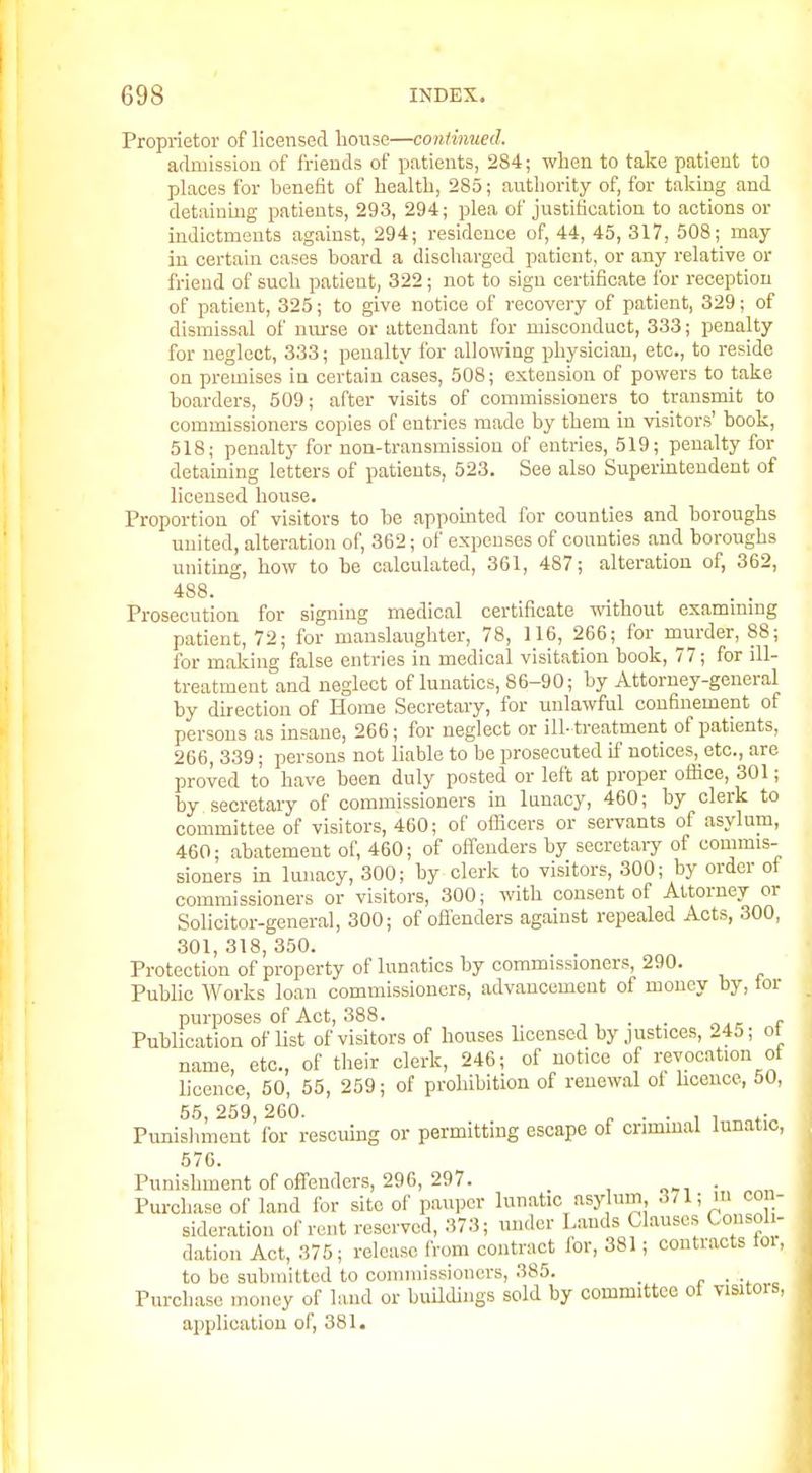 Proprietor of licensed lionse—continued. admission of friends of patients, 284; when to take patient to places for benefit of health, 285; authority of, for takmg and detainmg patients, 293, 294; plea of justification to actions or indictments against, 294; residence of, 44, 45, 317, 508; may in certain cases board a discharged patient, or any relative or friend of such patient, 322; not to sign certificate for reception of patient, 325; to give notice of recovery of patient, 329; of dismissal of nm-se or attendant for misconduct, 333; penalty for neglect, 333; penalty for allowing physician, etc., to reside on premises in certain cases, 508; extension of powers to take boarders, 509; after visits of commissioners to transmit to commissioners copies of entries made by them in visitors' book, 518; penalty for non-transmission of entries, 519; penalty for detaining letters of patients, 523. See also Supermtendent of licensed house. Proportion of visitors to be appomted for counties and boroughs united, alteration of, 362; of expenses of counties and boroughs uniting, how to be calculated, 361, 487; alteration of, 362, 488. . . Prosecution for signing medical certificate without examimng patient, 72; for manslaughter, 78, 116, 266; for niurder, 88; for malting false entries in medical visitation book, 77; for ill- treatment and neglect of lunatics, 86-90; by Attorney-general by direction of Home Secretary, for unlawful confinement of persons as insane, 266; for neglect or ill- treatment of patients, 266, 339; persons not liable to be prosecuted if notices, etc., are proved to have been duly posted or left at proper office, 301; by secretary of commissioners in lunacy, 460; by clerk to committee of visitors, 460; of ofBcers or servants of asylum, 460; abatement of, 460; of offenders by secretary of commis- sioners in lunacy, 300; by clerk to visitors, 300; by order of commissioners or visitors, 300; with consent of Attorney or Solicitor-general, 300; of oflenders against repealed Acts, 300, 301, 318, 350. Protection of property of lunatics by commissioners, 290. Public Works loan commissioners, advancement of money by, tor purposes of Act, 388. . . r Publication of list of visitors of houses licensed by justices, 245; of name, etc., of their clerk, 246; of notice of revocation of licence, 50, 55, 259; of prohibition of renewal of hceuce, 50, 55 259 260. Punishment' for rescuing or permitting escape of crimmal lunatic, 576. Punishment of offenders, 29G, 297. , , o^, • Purchase of land for site of pauper lunatic asylum 371; lu con- sideration of rent reserved, 373; under Lands Clauses Consoli- dation Act, 375; release from contract for, 381; contracts tor, to be submitted to commissioners, 385. _ ^ . ., Purchase money of liuid or buUdings sold by committee ot visitors, application of, 381.