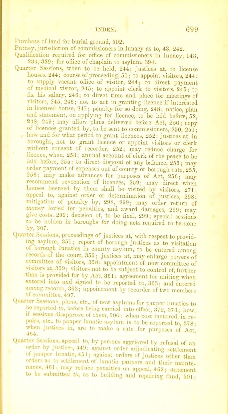 Purchase of land for burial ground, 502. Putney, juristlictioa of commissioners in lunacy as to, 43, 242. Qualirication required for office of commissioners in lunacy, 143, 234, 339: for office of chaplain to asylum, 394. Quarter Seisions, ivhon to be held, 244; justices at, to license houses, 244; course of proceeding, 51; to appoint visitors, 244 ; to supply vacant office of visitor, 244; to direct payment of mclical visitor, 245; to appoint clerk to visitors, 245; to fix his salary, 246; to du-ect time and place for meetings of visitors, 245, 246; not to act in gi-anting licence if interested in licensed house, 247; penalty for so doing, 248; notice, plan and statement, on applying for licence, to be laid before, 52, 248, 249; m.ay allow plans delivered before Act, 250; copy of licences granted by, to be sent to commissioners, 250, 251; , how and for what period to grant licences, 252; justices at, in boroughs, not to grant licence or appomt visitors or clerk without consent of recorder, 252; may reduce charge for licence, when, 253; annual account of clerk of the peace to be laid before, 255; to direct disposal of any balance, 255; may order payment of expenses out of comity or borough rate, 255, 256; may make advances for purposes of Act, 256; may recorniaend revocation of licences, 259; may direct when houses licensed by them shall be visited by visitors, 271 • appeal to, ag.amst order or determmation of justices' 298; mitigation of penalty by, 298, 299; may order return of money levied for penalties, and award d.amages, 299; may give costs, 299; decision of, to be final, 299; special sessions to be holden in boroughs lor doing acts required to be done by, 307. Quarter .Ses-ions, proceedings of justices at, with respect to provid- ing aJ:ylum, 351; report of borough justices as to visitation of borough lunatics in county asylum, to be entered lunong records of the court, 355; justices at, may enlarge power.« of cornmittee of visitors, 358; appointment of new committee of visitors at, 359; visitors not to be subject to control of, further than is provided for by Act, 361; agreement for uniting when entered into and signed to be reported to, 303; and entered among records, 303; appointment by recorder of two members of committee, 497. Carter .Sessions, plans, etc., of new asylums for pauper lunatics to rejKirted to, before being carried into eil'cct, .372, 373; how, if sessions disapprove of tliem, 500; when cost incurred in re- pairs, etc., to pau[K;r lunatic .asylum is to be rejiorted to, 378- when justices in, are to make a rate for purposes of Act' 404. ' Quarter Sessions, appeal to, by persons aggrieved by refusal of an order by justice^, 44'J; against order adju.licating settlement of pauper lunatic, 451 ; against orders of justices other than orders as to settlement of lunatic paupers and their mainte- nance, 401; may rednce penalties on upp-al, 402; statement U) be submitted Uj, as to building and repairing liuid, .501;
