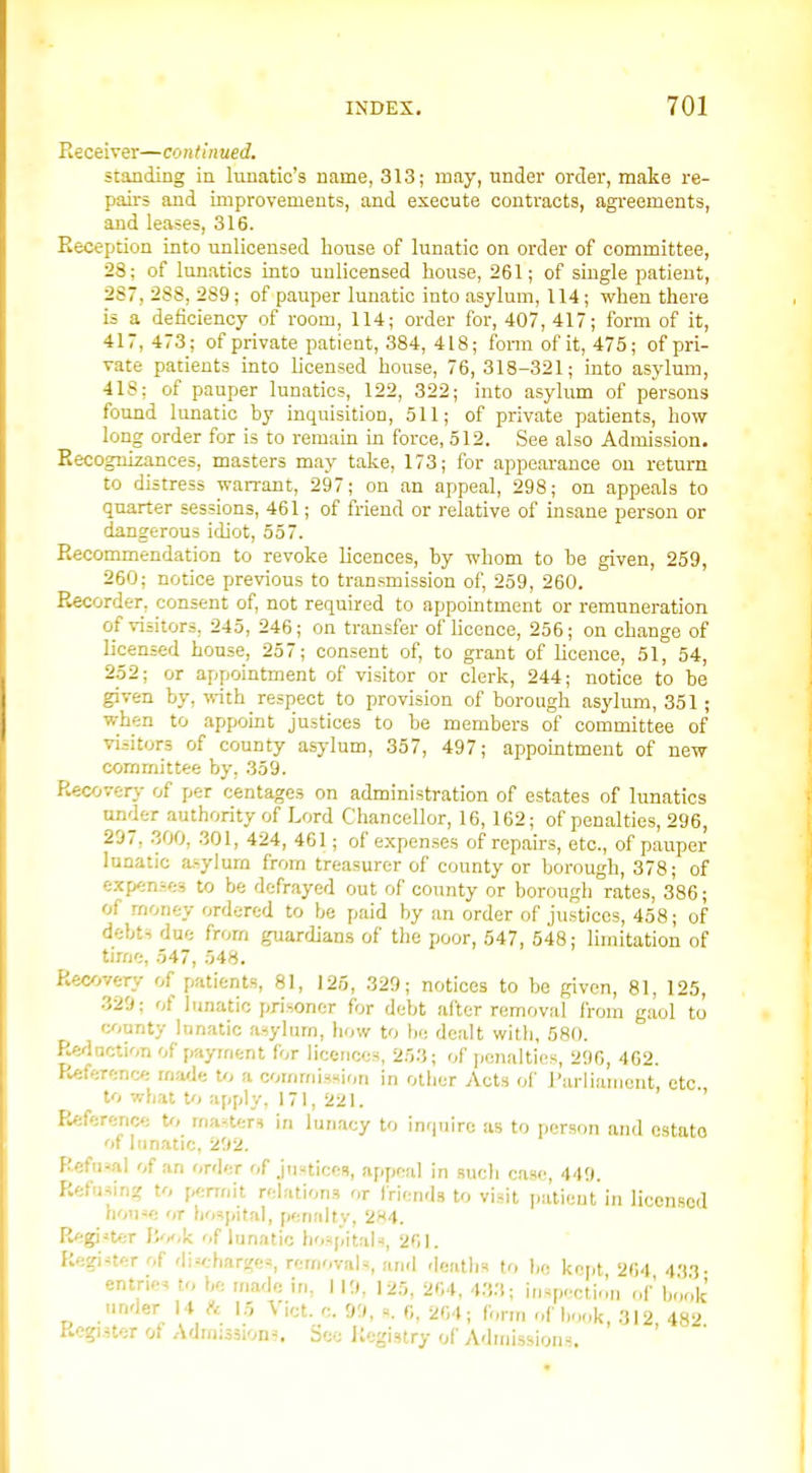 Receiver—contin ued. standiBg ia lunatic's name, 313; may, under order, make re- pairs and improvements, and execute conti-acts, agreements, and leases, 316. Reception into unlicensed bouse of lunatic on order of committee, 28; of lunatics into unlicensed house, 261; of single patient, 287, 288, 289; of pauper lunatic into asylum, 114; when there is a deficiency of room, 114; order for, 407,417; form of it, 417, 473; of private patient, 384, 418; form of it, 475; of pri- vate patients into licensed house, 76, 318-321; into asylum, 418; of pauper lunatics, 122, 322; into asylum of persons found lunatic by inquisition, 511; of private patients, how long order for is to remain in force, 512. See also Admission. Recognizances, masters may take, 173; for appeai-ance ou return to distress warrant, 297; on an appeal, 298; on appeals to quarter sessions, 461; of friend or relative of insane person or dangerous idiot, 557. Recommendation to revoke licences, by whom to be given, 259, 260; notice previous to transmission of, 259, 260. Recorder, consent of, not required to appomtment or remuneration of visitors, 245, 246; on transfer of hceace, 256; on change of licensed house, 257; consent of, to grant of licence, 51, 54, 252; or appointment of visitor or clerk, 244; notice to be given by, irith respect to provision of borough asylum, 351 ; when to appoint justices to be members of committee of visitors of county asylum, 357, 497; appomtment of new committee by, 359. Recovery of jier centages on administration of estates of lunatics tinder authority of Lord Chancellor, 16, 162; of penalties, 296, 297, .300, 301, 424, 461; of expenses of repairs, etc., of paitper lunatic a.=ylura from treasurer of county or borough, 378; of exp«n,-.f:3 to be defrayed out of county or borough rates, 386; of money ordered to be paid by an order of justices, 458; of debts due from guardians of the poor, 547, 548; limitation of time, 547, 548. Recovery of patients, 81, 125, 329; notices to be given, 81, 125, 329; of lunatic prisoner for debt after removal from gaol to lyiunty lunatic asylurn, how to bo dealt with, 680. Re<-lnction of payment for licences, 253; of ],enalties, 296, 462. Referent; mfwJe to a commission in other Acts of Parliament, etc to what to apply, 171, 221. ' Referenc'. U, manter^ in lun.icy to inquire as to person and estate ot lunatic, 292. Refusal of an order of justices, appeal in such case, 449. Ref.ising to pennit relations or friend.? to visit j.atieut in licensed house or hospital, penalty, 2H4. Register Book of lunatic hospitals, 261. Regi-terof dischars<es, removals, and deaths to bo kp|,t 264 4'i3- entries to bo made in, 119, 125, 264, 4.'i3; inspection of book under 14 ft 15 Vict. c. 99, s. 6, 264; form r,f hook, 312 482 Register of Admissions. See Itegistry of Admissions.
