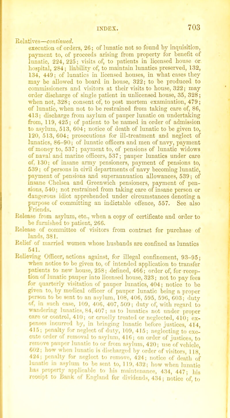 Relatives—con tinned. execution of orders, 26; of lunatic not so found by inquisition, payment to, of proceeds arising from property for benefit of lunatic, 224, 225; visits of, to patients in licensed bouse or hospital, 284; liability of, to maintain lunatics preserved, 132, 134, 449; of lunatics in licensed bouses, in wbat oases tbey may be allowed to board in house, 322; to be produced to commissioners and visitors at their visits to bouse, 322; may order discharge of single patient in unlicensed house, 35, 328; ■when not, 328; consent of, to post mortem examination, 479; of lunatic, when not to be restrained from taking care of, 86, 413; discharge from asylum of pauper lunatic on undertaking from, 119, 425; of patient to be named in order of admission to asylum, 513, 604; notice of death of lunatic to be given to, 120, 513, 604; prosecutions for ill-treatment and neglect of lunatics, 86-90; of lunatic officers and men of navy, payment of money to, 537; payment to, of pensions of lunatic widows of naval and marine officers, 537; pauper lunatics under care of. 130; of insane army pensioners, payment of pensions to, 539; of persons in civil departments of navy becoming lunatic, payment of pensions and superannuation allowances, 539; of insane Chelsea and Greenwich pensioners, payment of pen- sions, 540; not restrained from taking care of insane person or dangerous idiot apprehended under circumstances denoting a purpose of committing an indictable offence, 557. See also Friends. Release from asylum, etc., when a copy of certificate and order to be fumLshed to patient, 266. Release of committee of visitors from contract for purchase of lands, .381. Relief of married women whose husbands arc confined as lunatics 541. Relieving Officer, actions against, for illegal confinement, 93-95; when notice to be given to, of intended application to transfer jiatients to nev/ house, 258; defined, 466; order of, for recep- tion of lunatic pauper into licensed house, 323; not to pay fees for quarterly visitation of pauper lunatics, 404; notice to be given to, by medical officer of pauper lunatic being a proper jxn-son to be mnt to an a-^ylurn, 108, 406, 595, 596, 603; duty of, in such case, 109, 406, 407, 509; duty of, with regard to wandering lunatic:-', 84, 407; as to lunatics not under proper care or control, 410; or cruelly treated or neglected, 410; o.x- j)ense3 incurred by, in bringing lunatic before justices, 414, 415; penalty for neglect of duty, 109, 415; neglecting to exe- cute order of removal to asylum, 416; on order of justices, to remove pjanper lunatic to or from asyliiiri, 420; use of vehicle 602; how when lunatic is discliargi'd by order of visitors, I Ih' 424; f^inaity for neglect to remove, 424; notice of dea'tli of Innatio in asylum to be sent to, 119,432; liow when lunatic haH property nj/jdicaMe to his maintenance, 434, 447; his receipt to Bank of England for dividend-*, 434; notice of, to
