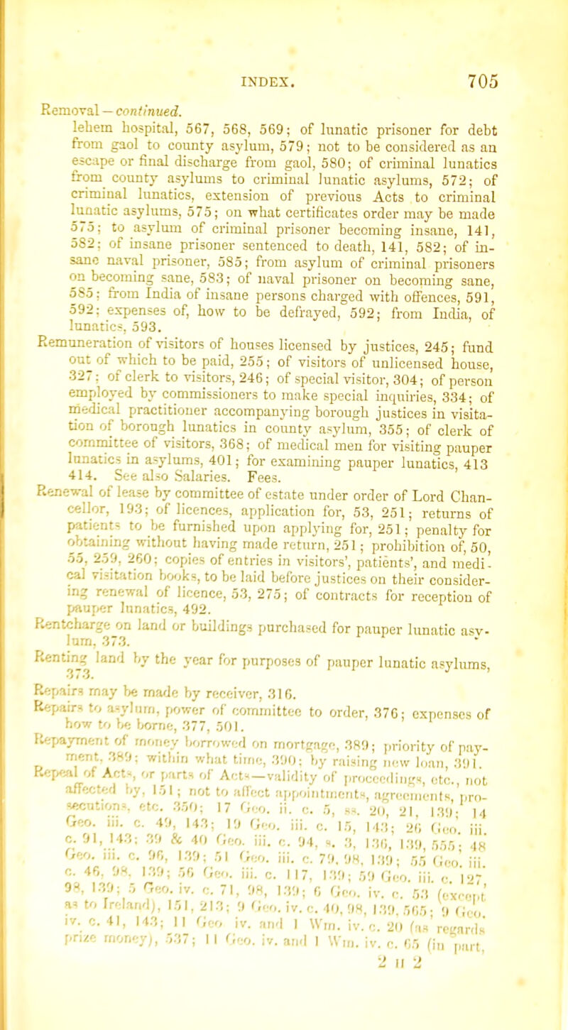 Removal — continued. lebem hospital, 567, 568, 569; of hinatic prisoner for debt from gaol to county asylum, 579; not to be considered as an escape or final discharge from gaol, 580; of criminal lunatics from^ county asylums to criminal lunatic asylums, 572; of criminal lunatics, extension of previous Acts to criminal lunatic asylums, 575; on what certificates order may be made 575; to asylum of criminal prisoner becoming insane, 141, 582: of insane prisoner sentenced to death, 141, 582; of in- sane naval prisoner, 585; from asylum of criminal prisoners on becoming sane, 583; of naval prisoner on becoming sane, 5S5; from India of insane persons charged with offences, 591, 592: expenses of, how to be defrayed, 592; from India, of lunatics, 593. Remuneration of visitors of houses licensed by justices, 245; ftjnd out of which to be paid, 255; of visitors of unlicensed house, 327: of clerk to visitors, 246; of special visitor, 304; of person employed by commissioners to make special inquiries, 334; of medical practitioner accompanying borough justices in visita- tion of borough lunatics in county asylum, 355; of clerk of committee of visitors, 368; of medical men for visiting pauper lunatics in asylums, 401; for examining pauper lunatics, 413 414. See also .Salaries. Fees. Renewal of lease by committee of estate under order of Lord Chan- cellor, 193; of licences, application for, 53, 251; returns of patients to be furnished upon applying for, 251; penalty for obtaining without having made return, 251; prohibition of, 50, 55, 259, 260; copies of entries in visitors', patients', and medi- cal visitfition books, to be laid before justices on their consider- mg renewal of licence, 53, 275; of contracts for reception of pauper lunatics, 492. Rentcharge on land or buildings purchased for pauper limatic a-^v- lum, 37.3. ^'^^'r-l ''''^ ^'^ '^^* ^^^ '^'^ pauper lunatic asylums, R'jpairs rnay }>t made by receiver, 310. Repairs to a^=ylum, power of committee to order, 370; expenses of now to hfi borne, 377, 501. Ftepayrnent of money borrowed on mortgage, 380; priority of pay- ment, 389: within what time, 390; by raising nnv loan 3')1 Rer^Al of Acts r parts of Aet^-validity of proceedings, etc., not affected by. 151; not to affect appointments, agreements, i,rn- sficutionv etc. .350; 17 Geo. ii. c. 5, ss. 20 '>] ivl- 14 Geo. lii. c. 49, 143; 19 Geo. iii. c. 15, 143; 20 Geo. iii c. 91, 143; .39 & 40 Geo. iii. c. 94, s. 3, 130, 1.39 555- 4R Geo. iii. c. 90, 1.39; 51 Geo. iii. c. 79. 98, l:)!l; 5.5 Geo' iii n. 40, 98. 1./,; r,r, Geo. iii. c. 117, 139; 59 Geo. iii. ,• \'>y 98, 1.39; 5 Geo. iv. c. 71, 98, 139; 0 Geo. iv. c. 53 (exc^.t as to Irrdand), 151, 213; 9 Geo. iv. <:. 40, 98 \:>.') 505- 9 Geo iv. c. 41, 143; II Geo iv. and 1 Wm. iv. c. 20 fas'recnrds priM money;, 537; I I Geo. iv. and I Win. iv. c. 05 (in part 2 II 'J
