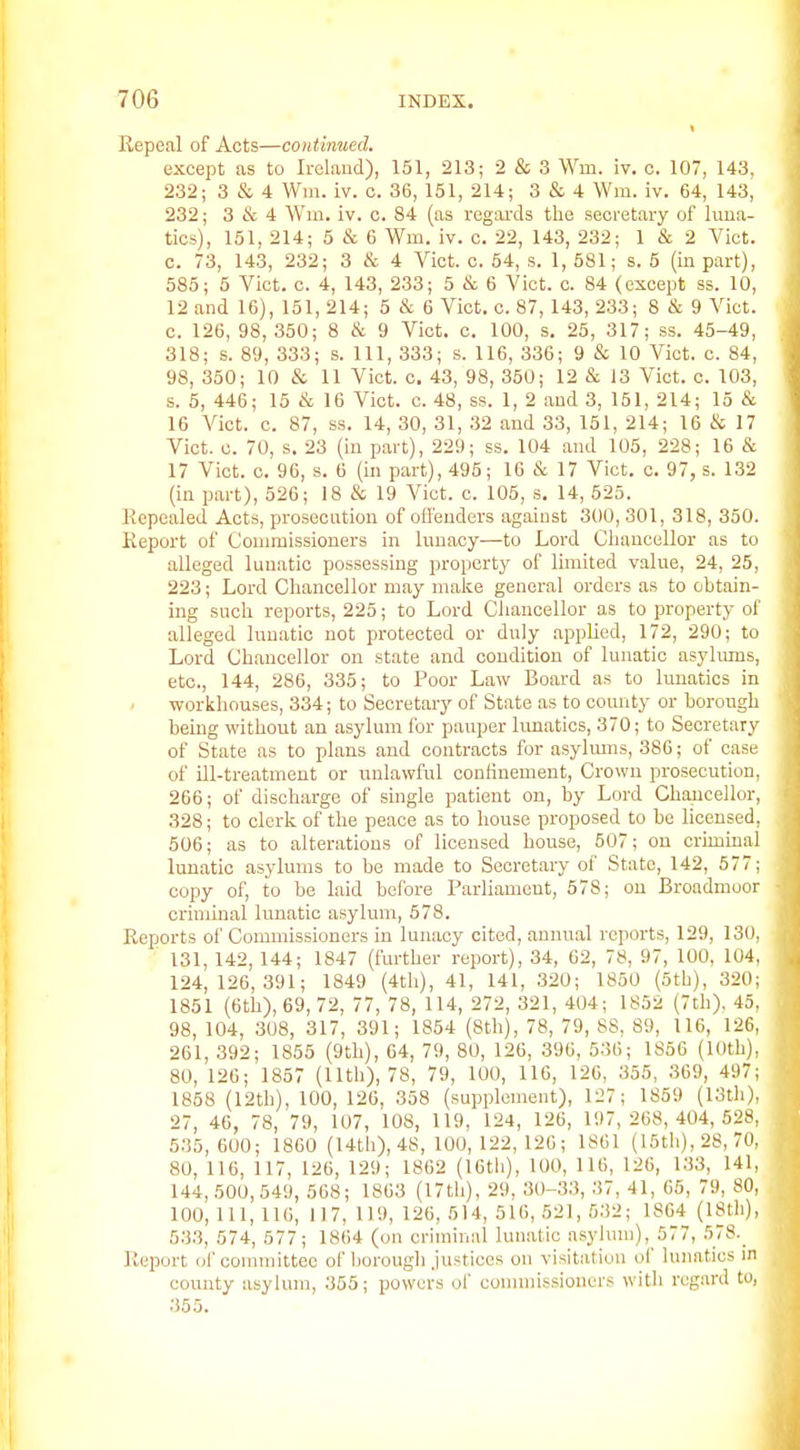 Repeal of Acts—continued. except as to Irolaud), 151, 213; 2 & 3 Win. iv. c. 107, 143, 232; 3 & 4 Wm. iv. c. 36, 151, 214; 3 & 4 Wm. iv. 64, 143, 232; 3 & 4 Win. iv. c. 84 (as regaixls the secretary of lima- tics), 151, 214; 5 & 6 Wm. iv. c. 22, 143, 232; 1 & 2 Vict, c. 73, 143, 232; 3 it 4 Vict. c. 54, s. 1, 581; s. 5 (in part), 585; 5 Vict. c. 4, 143, 233; 5 & 6 Vict. c. 84 (except ss. 10, 12 and 16), 151, 214; 5 & 6 Vict, c. 87, 143, 233; 8 & 9 Vict, c. 126, 98,350; 8 cS: 9 Vict. c. 100, s. 25, 317; ss. 45-49, 318; s. 89, 333; s. Ill, 333; s. 116, 336; 9 & 10 Vict. c. 84, 98, 350; 10 & 11 Vict. c. 43, 98, 350; 12 & 13 Vict. c. 103, s. 5, 446; 15 & 16 Vict. c. 48, ss. 1, 2 and 3, 151, 214; 15 & 16 Vict. c. 87, ss. 14, 30, 31, .32 and 33, 151, 214; 16 & 17 Vict. c. 70, s. 23 (in part), 229; ss. 104 and 105, 228; 16 cSt 17 Vict. c. 96, s. 6 (in part), 495; 16 & 17 Vict. c. 97, s. 132 (in part), 526; 18 & 19 Vict. c. 105, s, 14, 525. Eepealed Acts, prosecution of ofl'enders against 300, 301, 318, 350. Report of Commissioners in lunacy—to Lord Clianccllor as to alleged lunatic possessing property of limited value, 24, 25, 223; Lord Chancellor may make genera! orders as to obtain- ing such reports, 225; to Lord Chancellor as to property of alleged lunatic not protected or duly applied, 172, 290; to Lord Chancellor on state and condition of lunatic asylums, etc., 144, 286, 335; to Poor Law Board as to lunatics in workhouses, 334; to Secretary of State as to county or borough being without an asylum for pauper lunatics, 370; to Secretary of State as to plans and contracts for asylmns, 386; of case of ill-treatment or unlawful confinement, Crown prosecution, 266; of discharge of single patient on, by Lord Chancellor, 328; to clerk of the peace as to house proposed to be licensed, 506; as to alterations of licensed bouse, 507; on criminal lunatic asylums to be made to Secretary of State, 142, 577; copy of, to be laid before Parliament, 578; on Broadmoor criminal lunatic asylum, 578. Reports of Commissioners in lunacy cited, annual reports, 129, 130, 131, 142, 144; 1847 (further report), 34, 62, 78, 97, 100, 104, 124, 126,391; 1849 (4th), 41, 141, 320; 1850 (5th), 320; 1851 (6th), 69, 72, 77, 78, 114, 272, 321, 404; 1852 (7th), 45, 98, 104, 308, 317, 391; 1854 (8tli), 78, 79, 88, 89, 116, 126, 261, 392; 1855 (9th), 64, 79, 80, 126, 396, 536; 1856 (lOtli), 80, 126; 1857 (Uth), 78, 79, 100, UG, 126, 355, 369, 497; 1858 (12th), 100, 126, 358 (supplement), 127; 1859 (13th), 27, 46, 78, 79, 107, 108, 119, 124, 126, 197,268,404,528, 535,600; 1860 (14tli), 48, 100, 122, 126; 1861 (IStli), 28, 70, 80, 116, 117, 126, 129; 1862 (16th), 100, 116, 126, 133, 141, 144,500,549, 568; 1863 (17th), 29, 30-33, 37, 41, 65, 79, 80, 100, 111, 116, 117, 119, 126, 514, 516, 521, 532; 1864 (18th), 533, 574, 577; 1864 (on criminal lun.atic asyhnn), 577, .578.^ Report of committee of horougli justices on visitation of lunatics in county asylum, 355; powers ol' commissioners with regard to, 355.