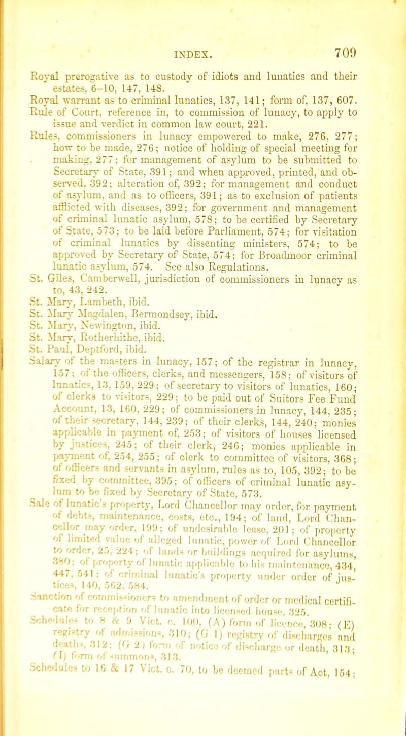 Roval prerogative as to custody of idiots and lunatics and tlieir estates. 6-10, 147, 148. Roval warrant as to criminal lunatics, 137, 141; form of, 137, 607. Rule of Court, reference in, to commission of lunacy, to apply to issue and verdict in common law court, 221. Rules, commissioners in lunacy empowered to make, 276, 277; how to be made, 276; notice of holding of special meeting for making, 277; for management of asylum to be submitted to Secretary of State, 391; and when approved, printed, and ob- served, 392; alteration of, 392; for management and conduct of asylum, and as to officers, 391; as to exclusion of patients afflicted with diseases, 392; for government and management of crimin.al lunatic asylum, 578; to be certified by Secretary of State, 573; to be laid before Parliament, 574; for visitation of criminal lunatics by dissenting ministers, 574; to be approved by Secretary of State, 574; for Broadmoor criminal lunatic asylum, 574. See also Regulations. St. Giles, Camberwell, jurisdiction of commissioners in lunacy as to, 4.3, 242. St. Marj-, Lambeth, ibid. St. Man.- Magdalen, Bermondsey, ibid. .St. Marj-, Xewington, ibid. St. Mary, Rotberliithe, ibid. -St. Paul, Deptford, iiiid. Salar>- of the masters in lunacy, 157; of the registrar in lunacy, 157; of the officers, clerks, and messengers, 158; of visitors of lunatics, l.'J, 159, 229; of secretary to visitors of lunatics, 160; of clerks to vi-itors, 229; to be paid out of Suitors Fee Fund Account, 13, 160, 229; of commissioners in lunacy, 144, 235; of their secretary, 144, 239; of their clerks, 144, 240; monies applicable in paj-ment of, 253; of visitors of houses licensed by justices, 245; of tlieir clerk, 24G; monies ai)plicable in payment of, 254, 255; of clerk to committee of visitors, 368; of officers and servants in asylum, rules as to, 105, 392; to be fixed by committee, 395; of officers of criminal lunatic asy- lum to be fixed by Secretary- of State, 573. Sale of lunatic's property, Lord Cliancellor may order, for payment of debts, maintenance, costs, etc., 194; of land. Lord Chan- cellor may order, 199; of undesirable lease, 201; of property of limited value of alleged lunatic, power of Lord Chancellor U> order, 2r,, 224; of lands or buildings acquired for asylums, .380: of property of lunatic applicable to his maintenance, 434, 447, 541 : of eriinirial lunatic's [jroperty under order of ius- tiee^ 140, 502, r,H4. Sanction of commissioners to jirrjendmcnt of order or medical certifi- cate for reception of lunatic into licermed house, 325. .S<;hedules to ff h '.) Vict. c. 100, (A) fonn of licence, 308- (E) registry of admissions, 310; (G 1; registry of discharges and deaths 312; (<) 2) h-nu of noticj of discharge or death 313- fl) form of summons, 313. ' • • ' .Schedules to 10 & 17 Vict. c. 70, to be deemed parts of Act, 154;