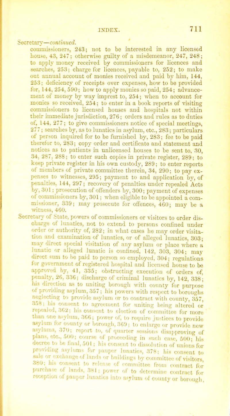 Secretar}-—cont'mued. commissiouers, 243; uot to be interested iu auy licensed house. 43, 247: otherwise guilty of a misdemeanor, 247, 248; to apply money received by commissiojiers for licences and searches, 2o3; charge for licences, payable to, 252; to make out annual account of monies received and paid by him, 144, 253: deficiency of receipts over expenses, how to be provided for, 144, 254, 590; how to apply monies so paid, 254; advance- ment of money by way imprest to, 254; when to account for monies so received, 254; to enter in a book reports of visiting commissioners to licensed houses and hospitals not within their immediate jurisdiction, 276; orders and rules as to duties of, 144. 277; to give commissioners notice of special meetings, 277; searches by, as to lunatics in asylum, etc., 283; particulars of person inquired for to be furnished by, 283; fee to be paid therefor to, 283; copy order and certificate and statement and notices as to patients in unlicensed houses to be sent to, 30, •34, 287, 288; to enter such copies in private register, 289; to keep private register in his own custody, 289; to enter reports of members of private committee therein, 34, 290; to pay ex- penses to witnesses, 295; payment to and application by, of penalties, 144, 297; recovery of penalties under repealed Acts by, .301; prosecution of offenders by, 300; payment of expenses of commissioners by, 301; when eligible to be appointed a com- missioner, 339; may pro.secute for oflences, 460; may be a witness, 460. Secretarj- of State, powers of commissioners or visitors to order dis- charge of lunatics, not to extend to persons confined under order or authority of, 282; in what cases he may order visita- tion and examination of lunatics, or of alleged lunatics, 303; may flirect special visitation of any asylum or place where a lunatic or alleged lunatic is confined, 142, 303, 304; may direct sum to be paid to person so cmployeii, 304; regulations for government of registered hospital and licensed house to be approved by, 41, 335; obstnjcting execution of orders of, penalty, 26, 336; discharge of criminal lunatics by, 142, 338; his direction as to uniting borough with county for purpose of providing asylum, 357; his jiowers with rcsiicct to boroughs neglecting to provide asylum (/r to contract witli county, 357, .358; his consent to agreement for uniting being altered or repealed, 362; bis consent to election of committee for more than one a:^ylurn, 366; power of, to require justices to provide asylum for county or borough, 360; to enlarge or provide now a-sylums, 370; report to, of quarter sessions disapproving of plans, etc., .500; cotirse of proceeding in sucli case, 500; hi.s decree to final, 501; his consent to dissolution of union's for providing asylums for |,auper lunatics, 378; hj., consent to sjile or exchange of lands or buildings by committee of vi.sitors .380; his consent to relense of rommittee from contract for purchase of knds, 381; power of to determine contract for reception of pauj.er lunatics into asyhini of county or borough
