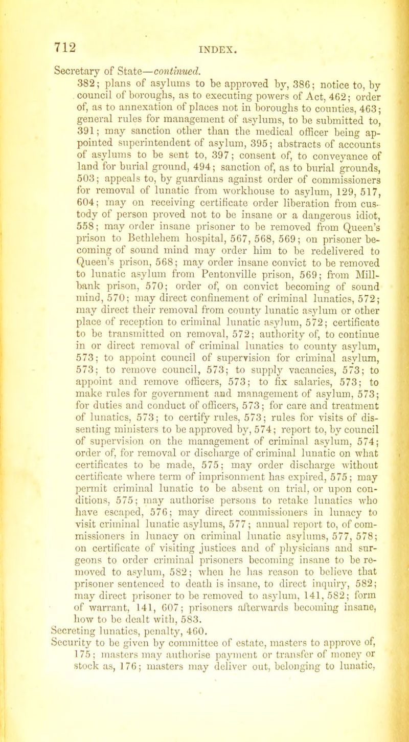 Secretary of State—continued. 382; plans of asylums to be approved by, 386; notice to, by , council of boroughs, as to executing powers of Act, 462; order of, as to annexation of places not in boroughs to counties, 463; general rules for management of asylums, to be submitted to, 391; may sanction other than the medical officer being ap- pointed superintendent of asylum, 395; abstracts of accounts of asylums to be sent to, 397; consent of, to conveyance of land for burial ground, 494; sanction of, as to burial grounds, 503; appeals to, by guardians against order of commissioners for removal of lunatic from workhouse to asylmn, 129, 517, 604; may on receiving certificate order liberation fi-om cus- tody of person proved not to be insane or a dangerous idiot, 558; may order insane prisoner to be removed from Queen's prison to Bethlehem hospital, 567, 568, 569; on prisoner be- coming of sound mind may order him to be redelivered to Queen's prison, 568; may order insane convict to be removed to lunatic asylum from Pentonville prison, 569; from Mill- bank prison, 570; order of, on convict becoming of sound mind, 570; may direct confinement of criminal lunatics, 572; may direct their removal from county lunatic as3'Ium or other place of reception to criminal lunatic asylum, 572; certificate to be transmitted on removal, 572; authority of, to continue in or direct removal of criminal lunatics to county asylum, 573; to appoint council of supervision for cruninal asylum, 573; to remove council, 573; to supply vacancies, 573; to appoint and remove officers, 573; to fix salaries, 573; to make rules for government and management of asylum, 573; for duties and conduct of officers, 573; for care and treatment of lunatics, 573; to certify rules, 573; rules for visits of dis- senting ministers to be approved by, 574; report to, by council of supervision on the management of criminal asylum, 574; order of, for removal or discharge of criminal lunatic on what certificates to be made, 575; may order discharge without certificate where term of imprisonment has expired, 575; may permit criminal lunatic to be absent on trial, or upon con- ditions, 575; may authorise persons to retake lunatics who have escaped, 576; may direct commissioners in lunacy to visit criminal lunatic asylmns, 577; annual report to, of com- missioners in lunacy on criminal lunatic asylums, 577, 578; on certificate of visiting justices and of physicians and sur- geons to order criminal prisoners becoming insane to be re- moved to asylum, 582; when ho has reason to believe that prisoner sentenced to death is insane, to direct inquiry, 582; may direct prisoner to be removed to asj-lum, 141, 582; form of warrant, 141, 607; prisoners afterwards becoming insane, how to be dealt witli, 583. Secreting lunatics, penalty, 400. Security to be given by committee of estate, masters to approve of, 175; masters may authorise payment or transfer of money or stock as, 176; masters may deliver out, belonging to lunatic,