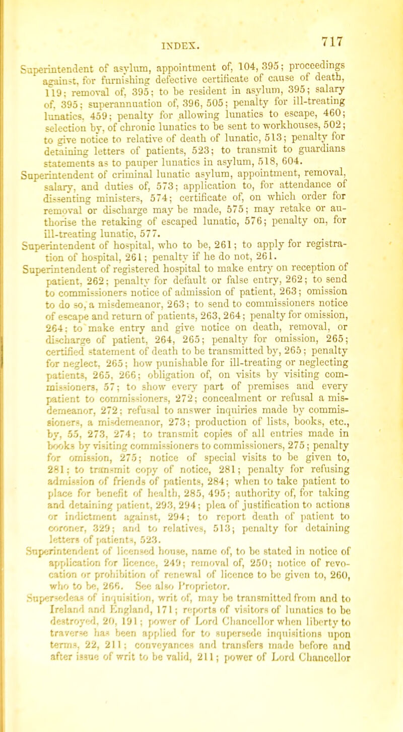 Supermtendent of asvlum, appointment of, 104, 395; proceedings against, for furnishing defective certificate of cause of death, 119: removal of. 395; to he resident in asylum, 395; salary of. 395: superannuation of, 396, 505; penalty for ill-treating lunatics, 459; penalty for allowing lunatics to escape, 460; selection by, of chronic lunatics to be sent to workhouses, 502; to dve notice to relative of death of lunatic, 513; penalty for detaining letters of patients, 523; to transmit to guardians statements as to pauper lunatics in asylum, 518, 604. Superintendent of criminal lunatic asylum, appointment, removal, salary, and duties of, 573; application to, for attendance of dissenting ministers, 574; certificate of, on which order for removal or discharge maybe made, 575; may retake or au- thorise the retaking of escaped lunatic, 576; penalty on, for ill-treating lunatic, 577. Superintendent of hospital, who to be, 261; to apply for registra- tion of hospital, 261; penalty if he do not, 261. Superintendent of registered hospital to make entry on reception of patient, 262; penalty for default or false entry, 262 ; to^ send to commissioners notice of admission of patient, 263; omission to do so, a misdemeanor, 263; to send to commissioners notice of escape and return of patients, 263, 264; penalty for omission, 264: to make enti-y and give notice on death, removal, or discharge of patient, 264, 265; penalty for omission, 265; certified statement of death to be transmitted by, 265; penalty for neglect, 265; how punishable for ill-treating or neglecting patients, 265, 266; obligation of, on visits by visiting com- missioners, 57; to show every part of premises and every patient to commissioners, 272; concealment or refusal a mis- demeanor, 272; refusal to answer inquiries made by commis- sioners, a misdemeanor, 273; production of lists, books, etc., by, 55, 273, 274; to transmit copies of all entries made in W^ks by visiting commissioners to commissioners, 275; penalty for omission, 275; notice of special visits to be given to, 281; to transmit copy of notice, 281; penalty for refusing admission of friends of patients, 284; when to take patient to place for benefit of health, 285, 495; authority of, for taking and detaining patient, 293, 294; plea of justification to actions or indictment against, 294; to report death of patient to coroner, 329; and to relatives, 513; penalty for detaining letters of i.atient=!, 523. Superintendent of licensed house, name of, to be stated in notice of application for licence, 249; removal of, 250; notice of revo- cation or prohibition of renewal of licence to be given to, 260, who to be, 266. Sec also I'rfiprietor. Snpcrsedea.? of inquisition, writ of, may be transmitted from and to Ireland and England, 171; reports of visitors of lunatics to be destroyed, 20, 191; power of Lord Gliancellor wlicn liberty to traverse has been applied for to supersede inquisitions upon terms, 22, 211; conveyances and transfers made before and after issue of writ to be valid, 211; power of Lord Chancellor