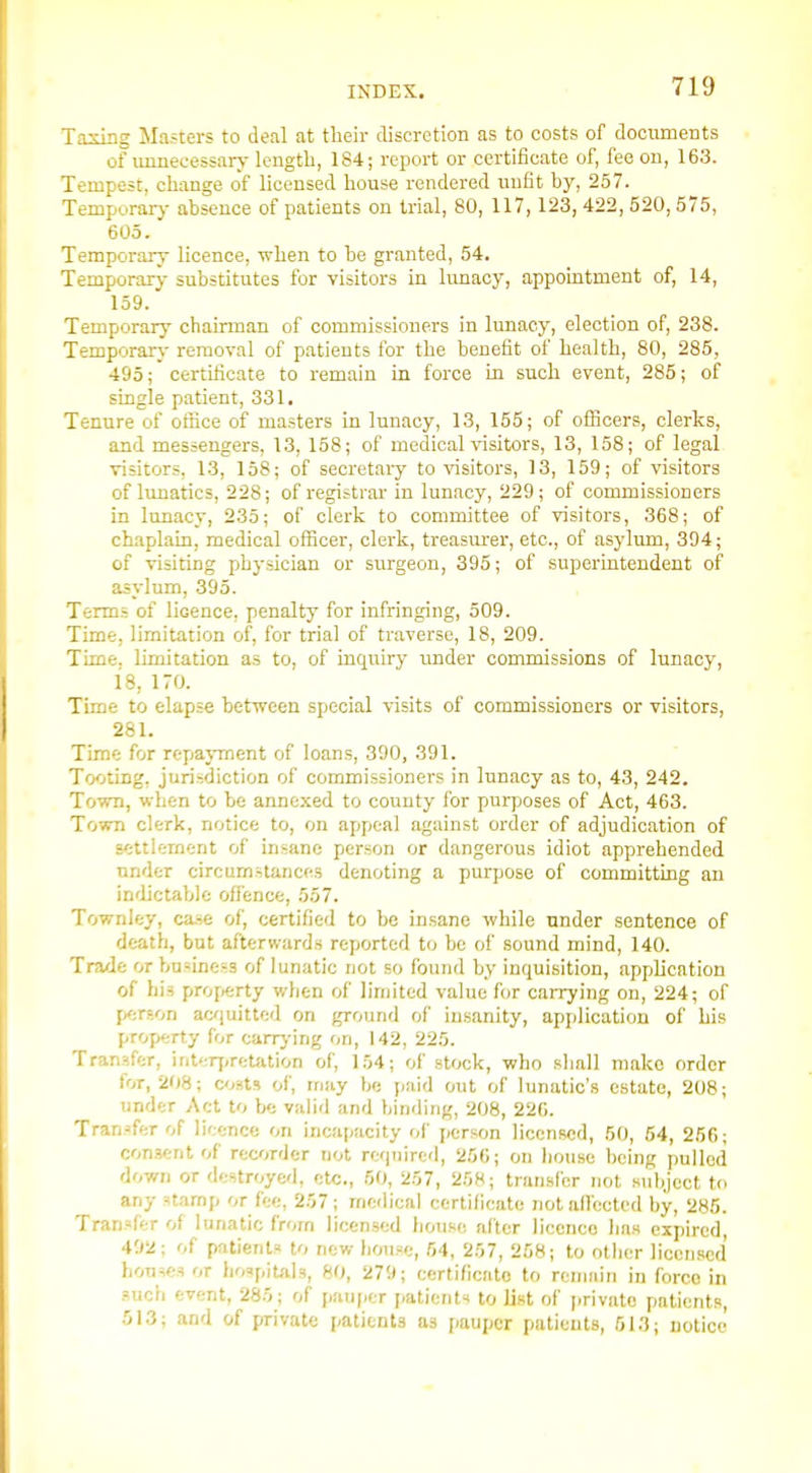 T.Tcing Masters to deal at their discretion as to costs of documents of unnecessary length, 184; report or certificate of, fee on, 163. Tempest, change of licensed house rendered unfit hy, 257. Tempurarj- absence of patients on trial, 80, 117,123, 422, 520,575, 605. Temporary licence, when to he granted, 54. Temporary substitutes for visitors in lunacy, appointment of, 14, 159. Temporary chairman of commissioners in lunacy, election of, 238. Temporary removal of patients for the benefit of health, 80, 285, 495; certificate to remain in force in such event, 285; of single patient, 331. Tenure of office of masters in lunacy, 13, 155; of ofllcers, clerks, and messengers, 13, 158; of medical visitors, 13, 158; of legal visitors, 13, 158; of secretaiy to visitors, 13, 159; of visitors of lunatics, 228; of registrar in lunacy, 229; of commissioners in lunacy, 235; of clerk to committee of visitors, 368; of chaplain, medical officer, clerk, treasurer, etc., of asylum, 394; of visiting physician or surgeon, 395; of superintendent of asyltmi, 395. Terms of licence, penalty for infringing, 509. Time, limitation of, for trial of traverse, 18, 209. Time, limitation as to, of inquiry under commissions of lunacy, 18, 170. Time to elapse between special visits of commissioners or visitors, 281. Time for repayment of loans, 390, 391. Tooting, jurisdiction of commissioners in lunacy as to, 43, 242. Town, when to be annexed to county lor purposes of Act, 463. Town clerk, notice to, on appeal against order of adjudication of settlement of insane person or dangerous idiot apprehended under circumstances denoting a purpose of committing an indictable ofl'ence, 557. Townley, ca.se of, certified to be insane while under sentence of death, but afterward.s reported to be of sound mind, 140. Trade or business of lunatic not so found by inquisition, application of his property when of linjitcd value for caiTying on, 224; of p<;rson acjuitted on ground of insanity, application of his property for carry ing on, 142, 225. Tran.ifer, interj.retation of, 154; of stock, who shall make order for, 208; cost.? of, may be paid out of lunatic's estate, 208; under Act to be valid and binding, 208, 220. Tran.^fer of licence on incapacity of person licensed, 50, 54, 256; con.v;nt of recorder not required, 256; on liouse being pulled down or destroyed, etc., 50, 257, 258; transfer not subject to any stamp or fee, 257; medical certificate notallected by, 285. Tran.'fer of lunatic from licen.sed liouse alter licence has expired, 492; of patients to new bouse, 54, 257, 258; to other licensed houses or hospitals, 80, 279; certificate to remain in force in .such event, 285; of pauper jatieiit^ to list of private patients, 513; and of private patients as pauper patients, 613; notice