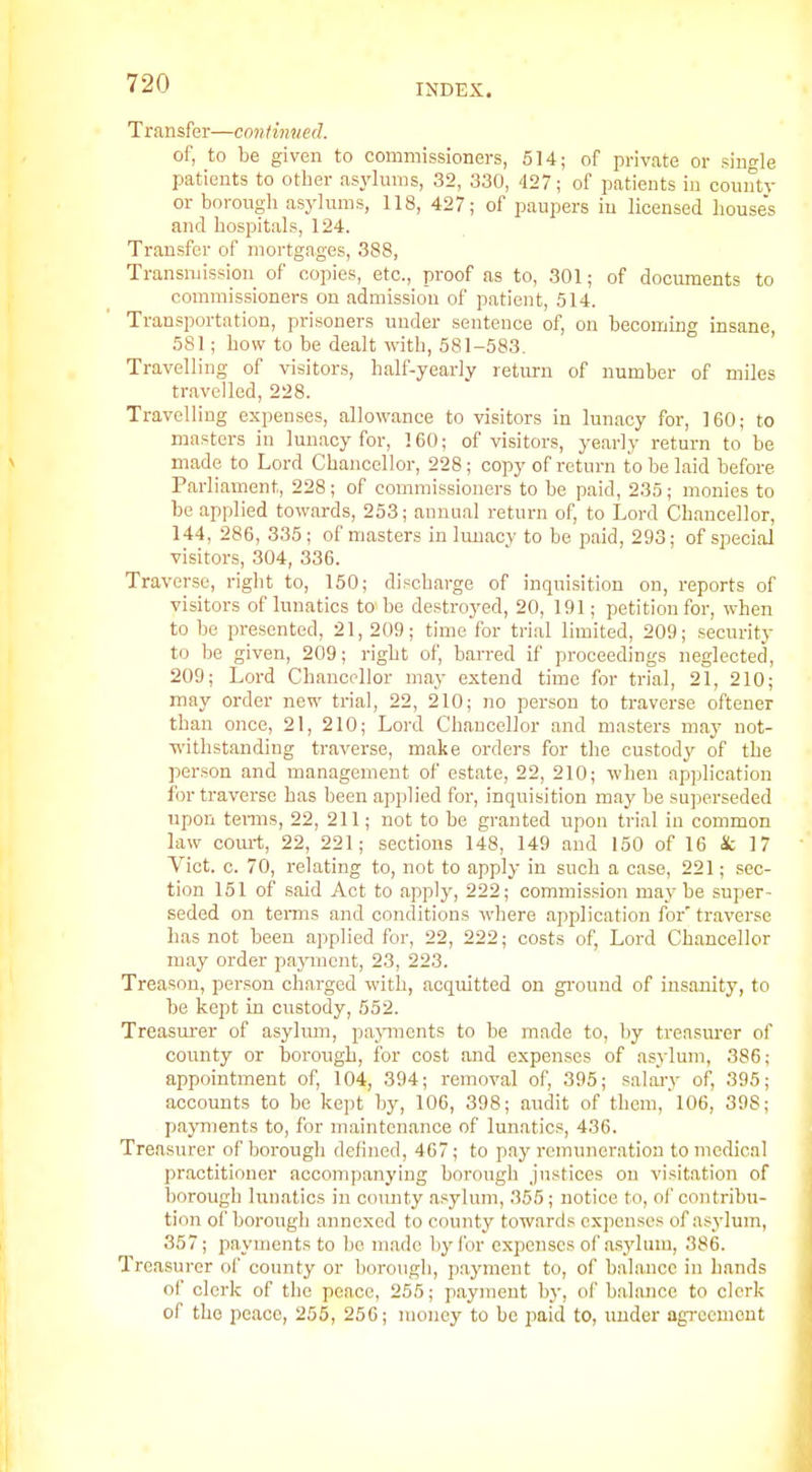 Transfer—contimied. of, to be given to commissioners, 514; of private or single patients to other asylums, 32, 330, 427; of patients in county or borougli asylums, 118, 427; of paupers in licensed house's and hospitals, 124. Transfer of mortgages, 388, Transniissimi of copies, etc., proof as to, 301; of documents to commissioners on admission of patient, 514. Transportation, prisoners under sentence of, on becoming insane, 581; how to be dealt with, 581-583. Travelling of visitors, half-yearly return of number of miles travelled, 228. Travelling expenses, allowance to visitors in lunacy for, 160; to masters in lunacy for, 160; of visitors, ye.ariy return to be made to Lord Chancellor, 228; copy of return to be laid before Parliament, 228 ; of commissioners to be paid, 235; monies to be applied towards, 253; annual return of, to Lord Chancellor, 144, 286, 335; of masters in hmacv to be paid, 293; of special visitors, 304, 336. Traverse, right to, 150; discharge of inquisition on, reports of visitors of lunatics to be destroyed, 20, 191; petition for, when to bo presented, 21, 209; time for trial limited, 209; security to be given, 209; right of, barred if proceedings neglected, 209; Lord Chancellor may extend time for trial, 21, 210; may order new trial, 22, 210; no person to traverse oftener than once, 21, 210; Lord Chancellor and masters may not- TV'ithstanding traverse, make orders for the custody of the person and management of estate, 22, 210; when application for traverse has been applied for, inquisition may be superseded upon temis, 22, 211; not to be granted upon trial in common law com-t, 22, 221; sections 148, 149 and 150 of 16 k 17 Vict. c. 70, relating to, not to apply in such a case, 221; sec- tion 151 of said Act to apply, 222; commission maybe super- seded on tenns and conditions where application for traverse has not been applied for, 22, 222; costs of, Lord Chancellor may order pajmicnt, 23, 223. Treason, person charged with, acquitted on gi'ound of insanity, to be kept in custody, 552. Treasurer of asylum, papuents to be made to, by treasurer of county or borough, for cost and expenses of asylum, 386; appointment of, 104, 394; removal of, 395; salarv of, 395; accounts to be ke])t by, 106, 398; audit of them, 106, 398; payments to, for maintenance of lunatics, 436. Treasurer of borough defined, 467; to pay remuneration to medical practitioner accompanying borough justices on visitation of borough lunatics in county asylum, 355; notice to, of contribu- tion of borougli annexed to county towards expenses of asylum, 357; payments to be made l)yl'or expenses of asylum, 386. Treasurer of county or borough, p.ayment to, of balance in hands of clerk of the peace, 255; payment by, of balance to clerk of the peace, 255, 256; money to be paid to, under agrocuiont
