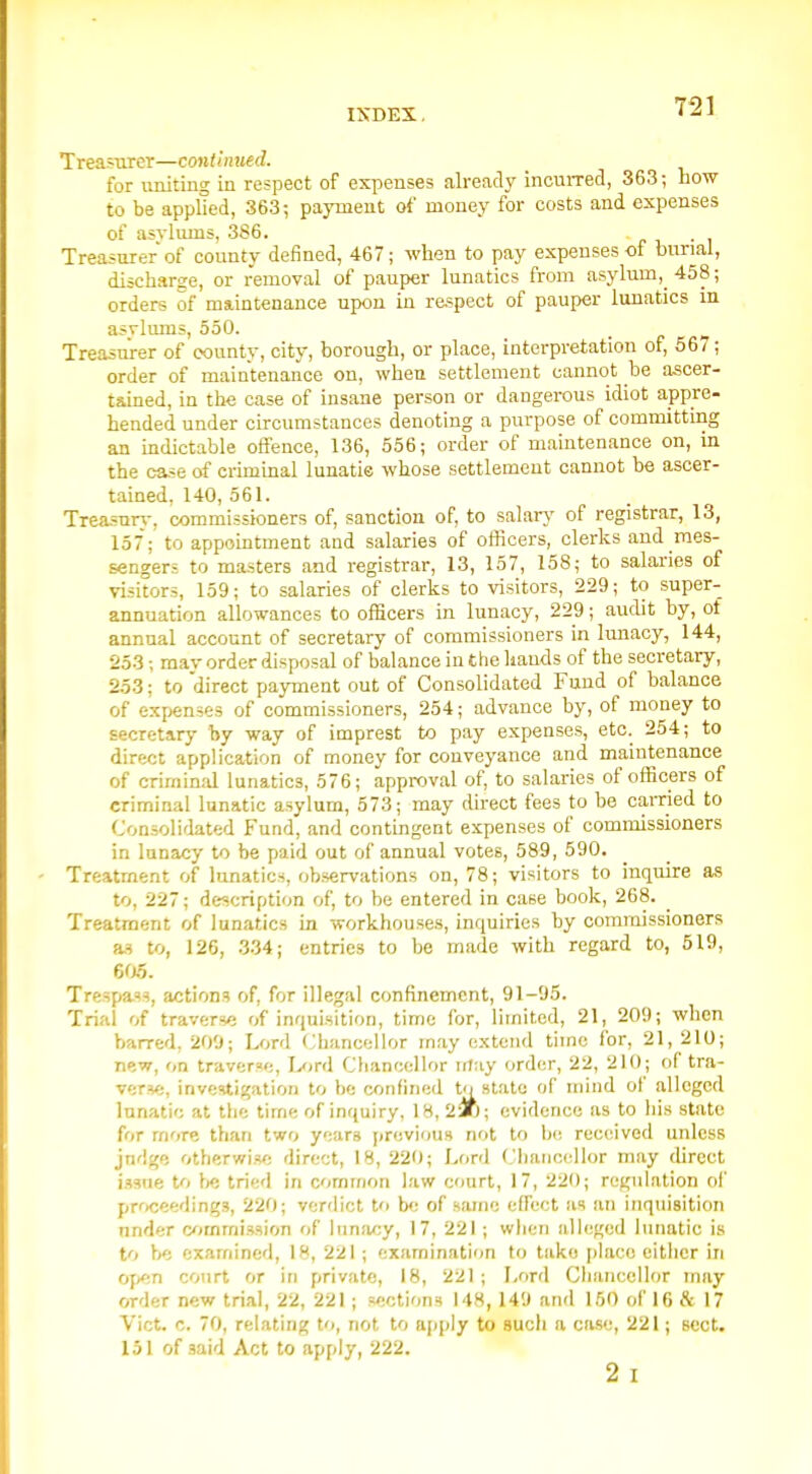 Treasurer—continued. for uniting in respect of expenses already incuiTed, 363; now to be applied, 363-, payment of money for costs and expenses of asylums, 386. Treasurer of county defined, 467; when to pay expenses of burial, discharge, or removal of pauper lunatics from asylum, 458; orders of maintenance upon in respect of pauper lunatics in asvlmns, 550. Treasurer of county, city, borough, or place, interpretation of, 667; order of maintenance on, when settlement cannot be ascer- tamed, in the case of insane person or dangerous idiot appre- hended under circumstances denoting a purpose of committing an mdictable offence, 136, 556; order of maintenance on, m the case of crimmal lunatie whose settlement cannot be ascer- tained, 140, 561. Treasnri.-, commissioners of, sanction of, to salarj' of registrar, 13, 157; to appointment and salaries of officers, clerks and mes- sengers to masters and registrar, 13, 157, 158; to salaries of visitors, 159; to salaries of clerks to visitors, 229; to super- annuation allowances to officers in lunacy, 229; audit by, of annual account of secretary of commissioners in limacy, 144, 253 -, may order disposal of balance in the hands of the secretary, 253: to direct payment out of Consolidated Fund of balance of expenses of commissioners, 254; advance by, of money to secretary by way of imprest to pay expenses, etc. 254; to direct application of money for conveyance and maintenance of crimimd lunatics, 576; approval of, to salaries of officers of criminal lunatic asylum, 573; may direct fees to be earned to Consolidated Fund, and contingent expenses of commissioners in lunacy to be paid out of annual votes, 589, 590. Treatment of lunatics, observations on, 78; visitors to inquire as to, 227; description of, to be entered in case book, 268. Treatment of lunatics in workhouses, inquiries by commissioners a.^ to, 126, .3.34; entries to he made with regard to, 519, 6a9. Trespass, actions of, for illegal confinement, 91-95. Trial of traverse of inquisition, time for, limited, 21, 209; when barred, 200; Lord Chancellor may extend time for, 21, 210; new, on traverse, Lord Cbanocllor irtay order, 22, 210; of tra- verse, investigation to be confined to state of niind of alleged lunatic at tlie time of inquiry, 18,215; evidence as to his state for more than two years previous not to be received unless jndge otherwise direct, 18, 220; Lfird Clianccllor may direct i.?9ne to tried in cmmon law court, 17, 220; regulation of prficeedings, 220; verdict to be of same effect as an inquisition under commission of lun!u;y, 17, 221 ; when alleged lunatic is to be examined, 18, 221 ; examination to take place either in open court or in private, 18, 221; Lord Chancellor may order new trial, 22, 221 ; sections 148, 149 and 150 ofie & 17 Vict. c. 70, relating to, not to apply to such a case, 221; sect. 151 of said Act to apply, 222. 2 I