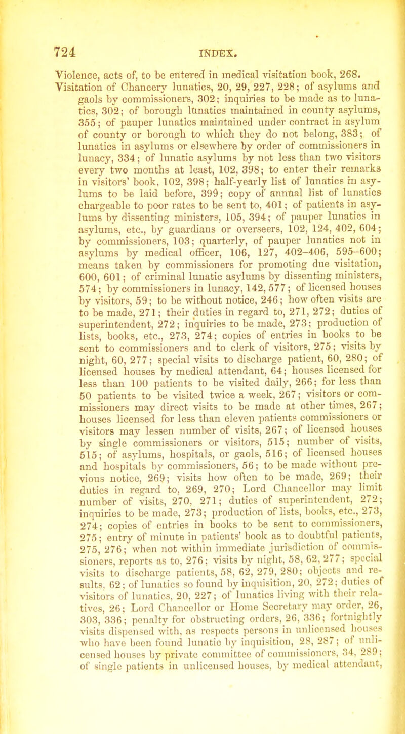 Violence, acts of, to be entered in medical visitation boolc, 268. Visitation of Chancery lunatics, 20, 29, 227, 228; of asyhims and gaols by commissioners, 302; inquiries to be made as to luna- tics, 302; of borough lunatics maintained in county asylums, 355; of pauper lunatics maintained under contract in asj'lum of county or borough to which they do not belong, 383; of lunatics in asylums or elsewhere by order of commissioners in lunacy, 334 ; of lunatic asylums by not less than two visitors every two months at least, 102, 398; to enter their remarks in visitors' book, 102, 398; half-yearly list of lunatics in asy- lums to be laid before, 399; copy of annual list of lunatics chargeable to poor rates to be sent to, 401; of patients in asy- lums by dissenting ministers, 105, 394; of pauper lunatics in asylums, etc., by guardians or overseers, 102, 124,402,604; by commissioners, 103; quarterly, of pauper lunatics not in asylums by medical ofiBcer, 106, 127, 402-406, 595-600; means taken by commissioners for promoting due visitation, 600, 601; of criminal lunatic asylums by dissenting ministers, 574; by commissioners in lunacy, 142, 577; of hcensed houses by visitors, 59; to be without notice, 246; how often visits are to be made, 271; their duties in regard to, 271, 272; duties of superintendent, 272; inquiries to be made, 273; production of lists, books, etc., 273, 274; copies of entries in books to be sent to commissioners and to clerk of visitors, 275; visits by night, 60, 277; special visits to discharge patient, 60, 280; of licensed houses by medical attendant, 64; houses licensed for less than 100 patients to be visited daily, 266; for less than 50 patients to be visited twice a week, 267; visitors or com- missioners may direct visits to be made at other times, 267; houses licensed for less than eleven patients commissioners or visitors may lessen number of visits, 267; of licensed houses by single commissioners or visitors, 515; number of visits, 515; of asylums, hospitals, or gaols, 516; of licensed houses and hospitals by commissioners, 56; to be made without pre- vious notice, 269; visits how often to be made, 269; their duties in regard to, 269, 270; Lord Chancellor may limit number of visits, 270, 271; duties of superintendent, 272; inquiries to be made, 273; production of lists, books, etc., 273, 274; copies of entries in books to be sent to commissioners, 275; entry of minute in patients' book as to doubtful patients, 275, 276; when not within immediate jurisdiction of connnis- sioners, reports as to, 276; visits by night, 58, 62, 277; special visits to discharge patients, 58, 62, 279, 280; objects and re- sults, 62; of lunatics so found by inquisition, 20, 272; duties of visitors of lunatics, 20, 227; of lunatics living with their rcl.a- tives, 26; Lord Chancellor or Home Secretary may order, 26, 303, 336; penalty for obstructing orders, 26, 3!\(i; fortnightly visits dispensed with, as respects persons in unlicensed liouses who h.avo been found lunatic by inquisition, 28, 287; of unli- censed houses by private conunittee of commissioners, 34, 289; of single patients in unlicensed houses, by medical attendant.