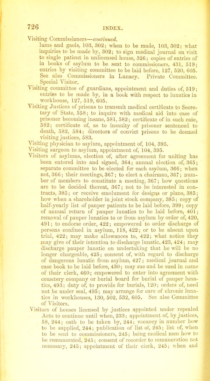 Visiting Commissioners—continued. lums and gaols, 103, 302; when to be made, 103, 302; what inquiries to be made by, 302; to sign medical jom-nal on visit to single patient in unlicensed bouse, 326; copies of entries of in books of asylum to be sent to commissioners, 431, 519; entries by visiting committee to be laid before, 127, 520, 605. See also Commissioners in Lunacy. Private Committee. Special Visitor. Visiting committee of guardians, appointment and duties of, 519; entries to be made by, in a book with respect to lunatics in workhouse, 127, 519, 605. Visiting Justices of prisons to transmit medical certificate to Secre- tary of State, 558; to inquire with medical aid into case of prisoner becoming insane, 581, 582; certificate of in such case, 582; certificate of, as to insanity of prisoner sentenced to death, 582, 584; du-ectors of convict prisons to be deemed visiting justices, 583. A^siting physician to asylum, appointment of, 104, 395. Visiting surgeon to asylum, appointment of, 104, 395. Visitors of asylums, election of, after agreement for uniting has been entered into and signed, 364; annual election of, 365; separate committee to be elected for each asylum, 366; when not, 366; their meetings, 367; to elect a chairman, 367; num- ber of members to constitute a meeting, 367; how questions are to be decided thereat, 367; not to be interested in con- tracts, 385; or receive emolument for designs or plans, 385; how when a shareholder in joint stock company, 385; copy of half-yearly list of pauper patients to be laid before, 399; copy of annual return of pauper lunatics to be laid before, 401; removal of pauper lunatics to or from asylum by order of, 420, 491; to endorse order, 422; empowered to order discharge of persons confined in asylum, 118, 422; or to be absent upon trial, 422; may make allowances to, 422; what notice they may give of their intention to dischai-ge lunatic, 423, 424; may discharge pauper lunatic on undertaking that he will be no longer chargeable, 425; consent of, with regard to discharge of dangerous lunatic ft-om asylum, 427; medical journal and case book to be laid before, 430; may sue and be sued in name of their clerk, 460; empowered to enter into agreement with cemetery company or burial board for burial of pauper luna- tics, 493; duty of, to provide for burials, 120; orders of, need not be under seal, 495; may aiTange for care of chronic luna- tics in workhouses, 130, 502, 532, 605. See also Committee of Visitors. Visitors of houses licensed by justices appointed under repealed Acts to continue until when, 233; aiipuintmciit of, by justices, 58, 244; oath to be taken by, 244; vacancy in number how to be supplied, 244; publication of list ol, 245; list of, when to be sent to connnissioners, 245; being medical men bow to be remunerated, 245; consent of recorder to roniuneriitioii not iiccessary, 245; appointment oi' their clerk, 245; when and