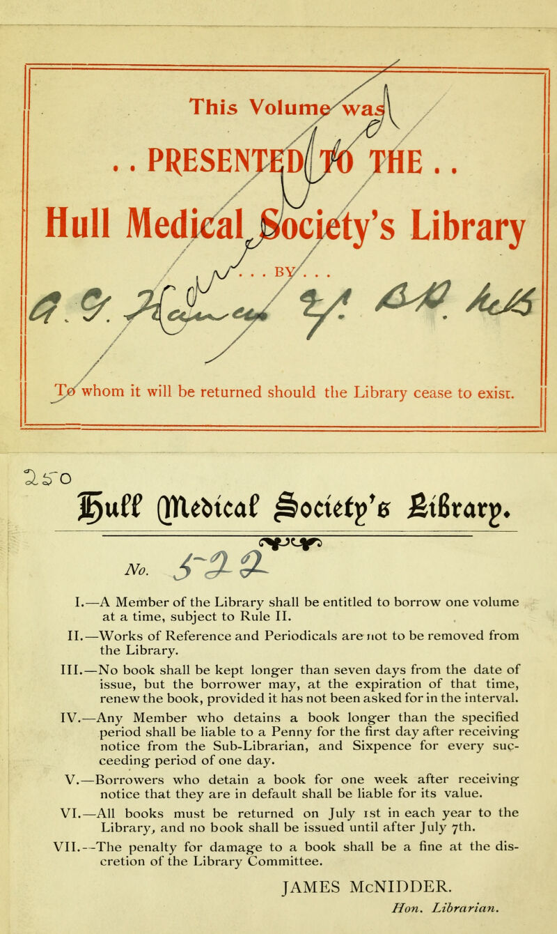 ./ This Voiume^ai .. PRESENTODpjjHE .. Hull MedjealJ mjt^ty's Library T0 whom it will be returned should the Library cease to exisr. (mebicaf ^ocutfe Mxat^. I.—A Member of the Library shall be entitled to borrow one volume at a time, subject to Rule II. II.—Works of Reference and Periodicals are not to be removed from the Library. III. —No book shall be kept long-er than seven days from the date of issue, but the borrower may, at the expiration of that time, renew the book, provided it has not been asked for in the interval. IV. —Any Member who detains a book long-er than the specified period shall be liable to a Penny for the first day after receiving notice from the Sub-Librarian, and Sixpence for every suc- ceeding- period of one day. V. —Borrowers who detain a book for one week after receiving notice that they are in default shall be liable for its value. VI.—All books must be returned on July ist in each year to the Library^ and no book shall be issued until after July 7th. VII.—The penalty for damag-e to a book shall be a fine at the dis- cretion of the Library Committee. JAMES McNIDDER. Hon. Librarian.