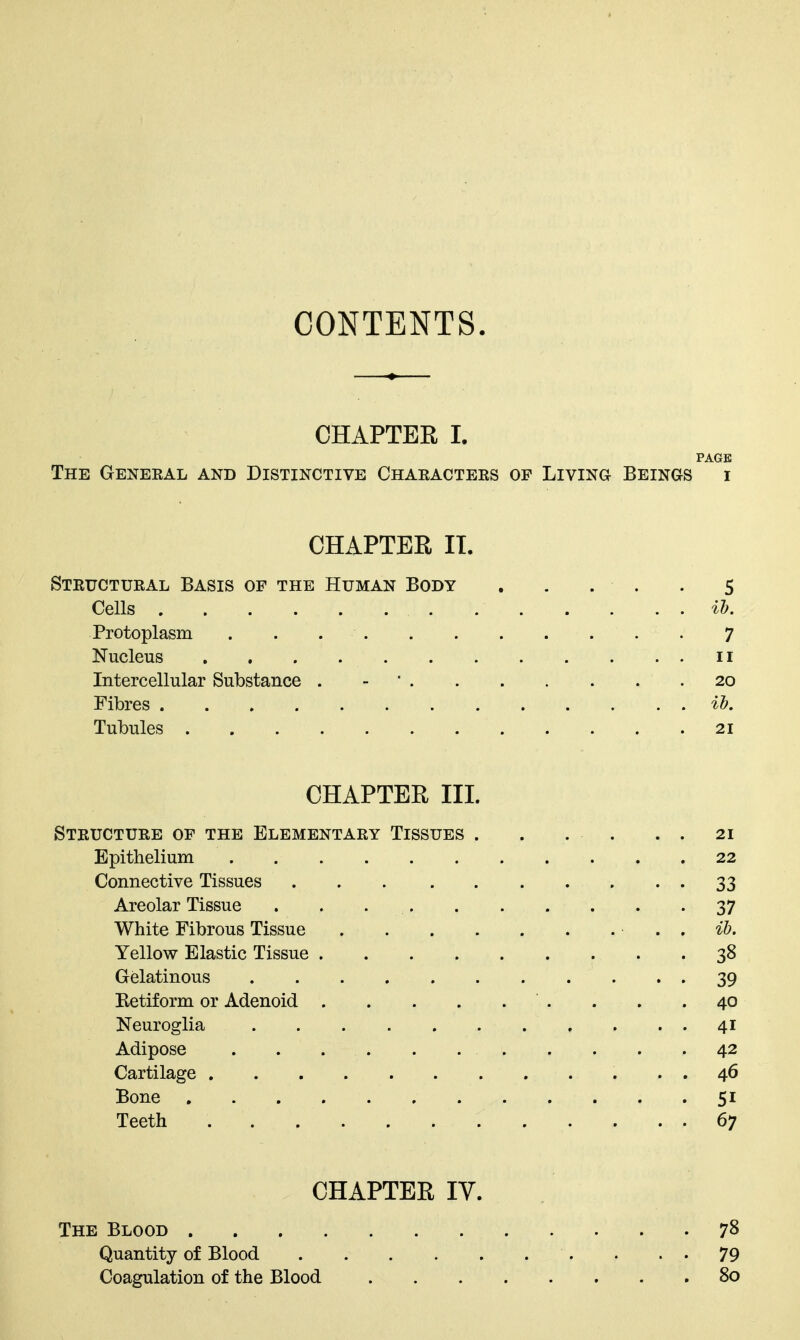 CONTENTS. CHAPTER I. PAGE The Geneeal and Distinctive Chaeactees of Living Beings i CHAPTER IT. Steuctueal Basis of the Human Body . . . . . 5 Cells ih. Protoplasm 7 Nucleus II Intercellular Substance . - ' 20 Fibres it. Tubules 21 CHAPTER III. Steuctuee of the Elementaey Tissues . . . . . . 21 Epithelium 22 Connective Tissues 33 Areolar Tissue . . 37 White Fibrous Tissue . ib. Yellow Elastic Tissue 38 Gelatinous 39 Eetiform or Adenoid . . .40 Neuroglia 41 Adipose 42 Cartilage 46 Bone 51 Teeth 67 CHAPTER IV. The Blood 78 Quantity of Blood . . • 79 Coagulation of the Blood 80