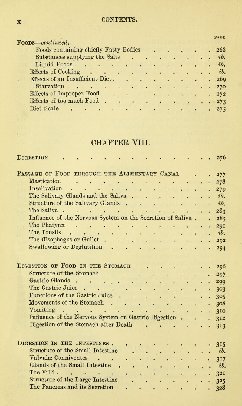 PAGE Foods—continued. Foods containing chiefly Fatty Bodies 268 Substances supplying the Salts ih. Liquid Foods . . . ib. Effects of Cooking ih. Effects of an Insufficient Diet 269 Starvation 270 Effects of Improper Food 272 Effects of too much Food 273 Diet Scale 275 CHAPTER VIII. Digestion 276 Passage of Food through the Alimentary Canal . . 277 Mastication 278 Insalivation 279 The Salivary Glands and the Saliva ib. Structure of the Salivary Glands ib. The Saliva 283 Influence of the Nervous System on the Secretion of Saliva . . 285 The Pharynx 291 The Tonsils il?. The (Esophagus or Gullet 292 Svt^allovsring or Deglutition ....... 294 Digestion of Food in the Stomach 296 Structure of the Stomach 297 Gastric Glands . . . 299 The Gastric Juice . 303 Functions of the Gastric Juice 305 Movements of the Stomach 308 Vomiting 310 Influence of the Nervous System on Gastric Digestion . . .312 Digestion of the Stomach after Death 313 Digestion in the Intestines 315 Structure of the Small Intestine ib. Valvule Conniventes 317 Glands of the Small Intestine ib. The Villi 321 Structure of the Large Intestine 325 The Pancreas and its Secretion 328
