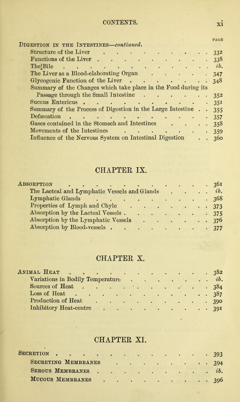 PAGE Digestion in the Intestines—continued. Structure of the Liver 332 Functions of the Liver 338 Thepile il. The Liver as a Blood-elaborating Organ . . . . . 347 Grlyoogenic Function of the Liver . . . . . . . 348 Summary of the Changes v^hich take place in the Food during its Passage through the Small Intestine 352 Succus Entericus 351 Summary of the Process of Digestion in the Large Intestine . . 355 Defascation 357 Gases contained in the Stomach and Intestines . . • • 358 Movements of the Intestines 359 Influence of the Nervous System on Intestinal Digestion . . 360 CHAPTER IX. Absorption 361 The Lacteal and Lymphatic Vessels and Glands . . . . ih. Lymphatic Glands 368 Properties of Lymph and Chyle 373 Absorption by the Lacteal Vessels 375 Absorption by the Lymphatic Vessels 376 Absorption by Blood-vessels 377 CHAPTER X. Animal Heat 382 Variations in Bodily Temperature Sources of Heat . . . . ' 384 Loss of Heat 387 Production of Heat 390 Inhibitory Heat-centre 391 CHAPTER XI. Secretion -393 Secreting Membranes 394 Serous Membranes . . . %b. Mucous Membranes . 396