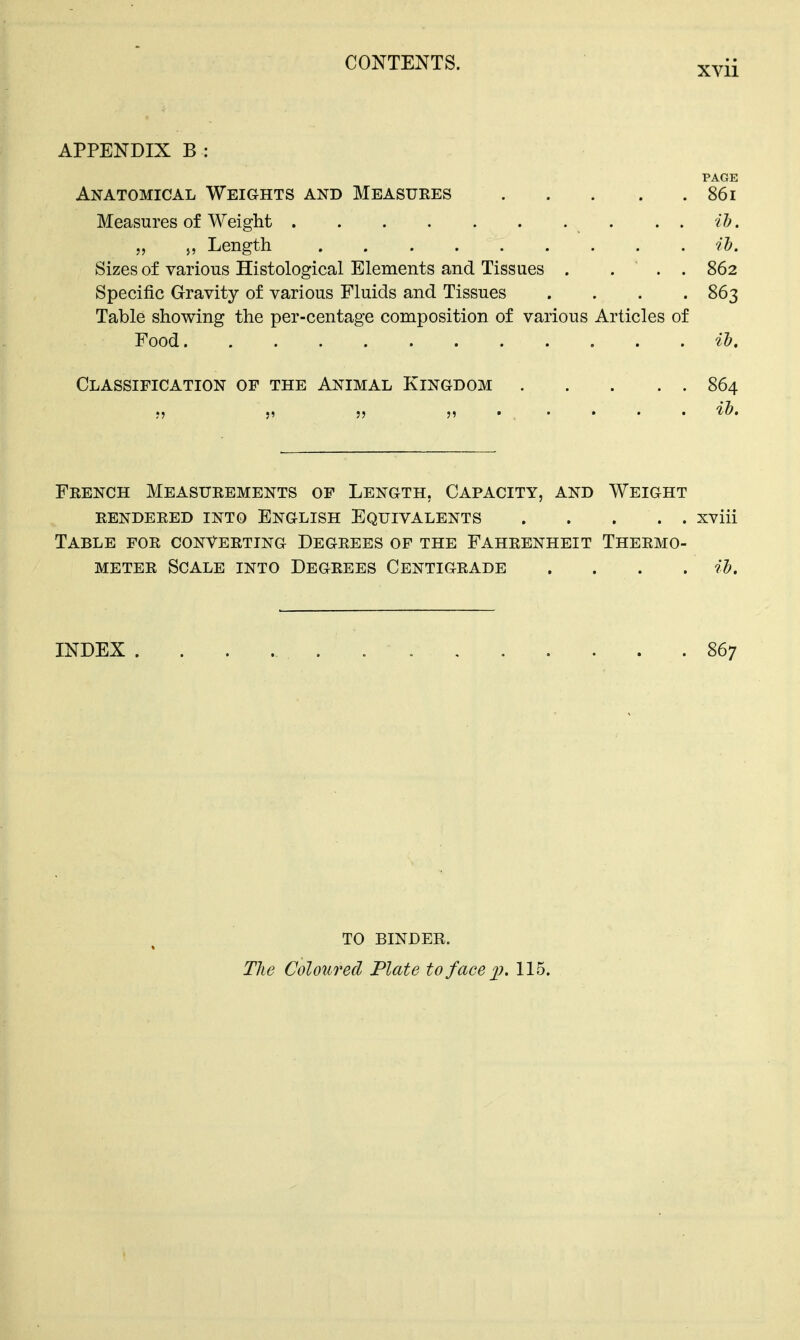APPENDIX B : PAGE Anatomical Weights and Measures 861 Measures of Weight „ >, Length ih. Sizes of various Histological Elements and Tissues . ... 862 Specific Gravity of various Fluids and Tissues .... 863 Table showing the per-centage composition of various Articles of Food il). Classification of the Animal Kingdom 864 ih. French Measurements of Length, Capacity, and Weight rendered into english equivalents . . ... xviii Table for converting Degrees of the Fahrenheit Thermo- meter Scale into Degrees Centigrade .... ih. INDEX 867 TO BINDER. Tlie Coloured Plate to face xj. 115.
