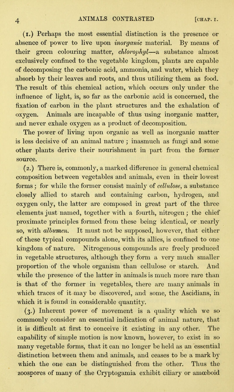 (i.) Perhaps the most essential distinction is the presence or absence of power to live upon inorganic material. By means of their green colouring matter, clilorophyl—'ix. substance almost exclusively confined to the vegetable kingdom, plants are capable of decomposing the carbonic acid, ammonia, and water, which they absorb by their leaves and roots, and thus utilizing them as food. The result of this chemical action, which occurs only under the influence of light, is, so far as the carbonic acid is concerned, the fixation of carbon in the plant structures and the exhalation of oxygen. Animals are incapable of thus using inorganic matter, and never exhale oxygen as a product of decomposition. The power of living upon organic as well as inorganic matter is less decisive of an animal nature ; inasmuch as fungi and some other plants derive their nourishment in part from the former source. (2.) There is, commonly, a marked difference in general chemical composition between vegetables and animals, even in their lowest forms; for while the former consist mainly of cellulose, a substance closely allied to starch and containing carbon, hydrogen, and oxygen only, the latter are composed in great part of the three elements just named, together with a fourth, nitrogen; the chief proximate principles formed from these being identical, or. nearly so, with albumen. It must not be supposed, however, that either of these typical compounds alone, with its allies, is confined to one kingdom of nature. Nitrogenous compounds are freely produced in vegetable structures, although they form a very much smaller proportion of the whole organism than cellulose or starch. And while the presence of the latter in animals is much more rare than is that of the former in vegetables, there are many animals in which traces of it may be discovered, and some, the Ascidians, in which it is found in considerable quantity. (3.) Inherent power of movement is a quality which we so commonly consider an essential indication of animal nature, that it is difficult at first to conceive it existing in any other. The capability of simple motion is now known, however, to exist in so many vegetable forms, that it can no longer be held as an essential distinction between them and animals, and ceases to be a mark by which the one can be distinguished from the other. Thus the zoospores of many of the Cryptogamia exhibit ciliary or amoeboid