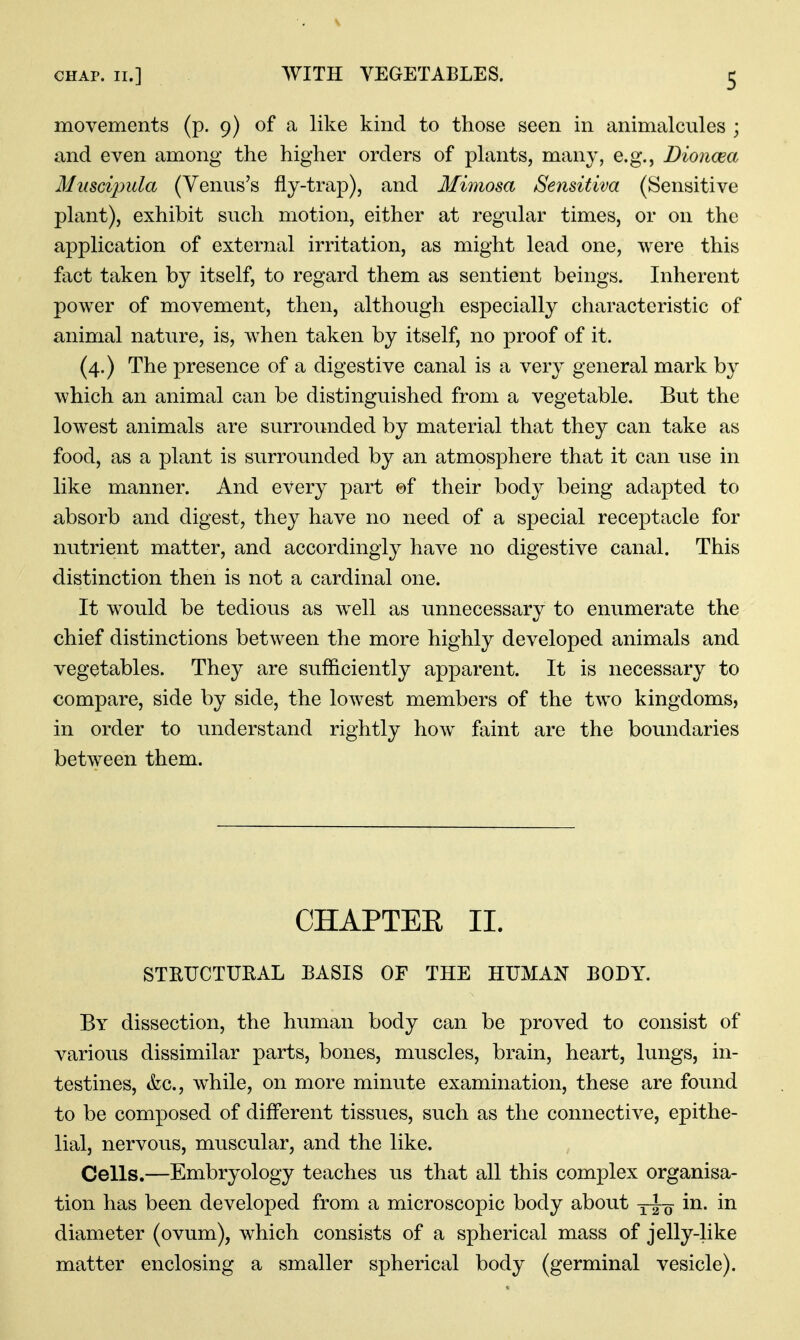 movements (p. 9) of a like kind to those seen in animalcules ; and even among the higher orders of plants, many, e.g., Dioncea Muscijnda (Venus's fly-trap), and Mimosa Sensitiva (Sensitive plant), exhibit such motion, either at regular times, or on the application of external irritation, as might lead one, were this fact taken by itself, to regard them as sentient beings. Inherent power of movement, then, although especially characteristic of animal nature, is, when taken by itself, no proof of it. (4.) The presence of a digestive canal is a very general mark by which an animal can be distinguished from a vegetable. But the lowest animals are surrounded by material that they can take as food, as a plant is surrounded by an atmosphere that it can use in like manner. And every part ©f their body being adapted to absorb and digest, they have no need of a special receptacle for nutrient matter, and accordingly have no digestive canal. This distinction then is not a cardinal one. It would be tedious as well as unnecessary to enumerate the chief distinctions between the more highly developed animals and vegetables. They are sufficiently apparent. It is necessary to compare, side by side, the lowest members of the two kingdoms, in order to understand rightly how faint are the boundaries between them. CHAPTEE II. STRUCTUEAL BASIS OF THE HUMAJ^ BODY. By dissection, the human body can be proved to consist of various dissimilar parts, bones, muscles, brain, heart, lungs, in- testines, &c., while, on more minute examination, these are found to be composed of different tissues, such as the connective, epithe- lial, nervous, muscular, and the like. Cells.—Embryology teaches us that all this complex organisa- tion has been developed from a microscopic body about in. in diameter (ovum), which consists of a spherical mass of jelly-like matter enclosing a smaller spherical body (germinal vesicle).